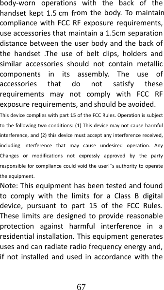 67 body‐wornoperationswiththebackofthehandsetkept1.5 cmfromthebody.TomaintaincompliancewithFCCRFexposurerequirements,useaccessoriesthatmaintaina1.5cmseparationdistancebetweentheuserbodyandthebackofthehandset.Theuseofbeltclips,holdersandsimilaraccessoriesshouldnotcontainmetalliccomponentsinitsassembly.TheuseofaccessoriesthatdonotsatisfytheserequirementsmaynotcomplywithFCCRFexposurerequirements,andshouldbeavoided.Thisdevicecomplieswithpart15oftheFCCRules.Operationissubjecttothefollowingtwoconditions:(1)Thisdevicemaynotcauseharmfulinterference,and(2)thisdevicemustacceptanyinterferencereceived,includinginterferencethatmaycauseundesiredoperation.AnyChangesormodificationsnotexpresslyapprovedbythepartyresponsibleforcompliancecouldvoidtheuser¡ˉsauthoritytooperatetheequipment.Note:ThisequipmenthasbeentestedandfoundtocomplywiththelimitsforaClassBdigitaldevice,pursuanttopart15oftheFCCRules.Theselimitsaredesignedtoprovidereasonableprotectionagainstharmfulinterferenceinaresidentialinstallation.Thisequipmentgeneratesusesandcanradiateradiofrequencyenergyand,ifnotinstalledandusedinaccordancewiththe