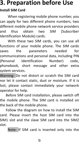 9 3.PreparationbeforeUseInstallSIMCardWhenregisteringmobilephonenumber,youcanapplyfortwodifferentphonenumbers,twodifferentmobilephonenetworkserviceprovidersandthusobtaintwoSIM(SubscriberIdentificationModule)cards.WiththesetwoSIMcards,youcanuseallfunctionsofyourmobilephone.TheSIMcardssavestheparametersneededforcommunicationsandpersonaldata,includingPIN(PersonalIdentificationNumber)code,phonebook,shortmessageandotherextrasystemservices.Warning:DonotdistortorscratchtheSIMcardnorletitcontactstatic,dustormoisture.Ifitislost,pleasecontactimmediatelyyournetworkoperatorforhelp.BeforeSIMcardinstallation,pleaseswitchoffthemobilephone.TheSIMcardisinstalledonthebackofthemobilephone.FollowthediagramonhowtoinstalltheSIMcard.PleaseinsertthehostSIMcardintotheSIM1slotandtheslaveSIMcardintotheSIM2slot.Note:IfSIMcardisinsertedonlyintothe