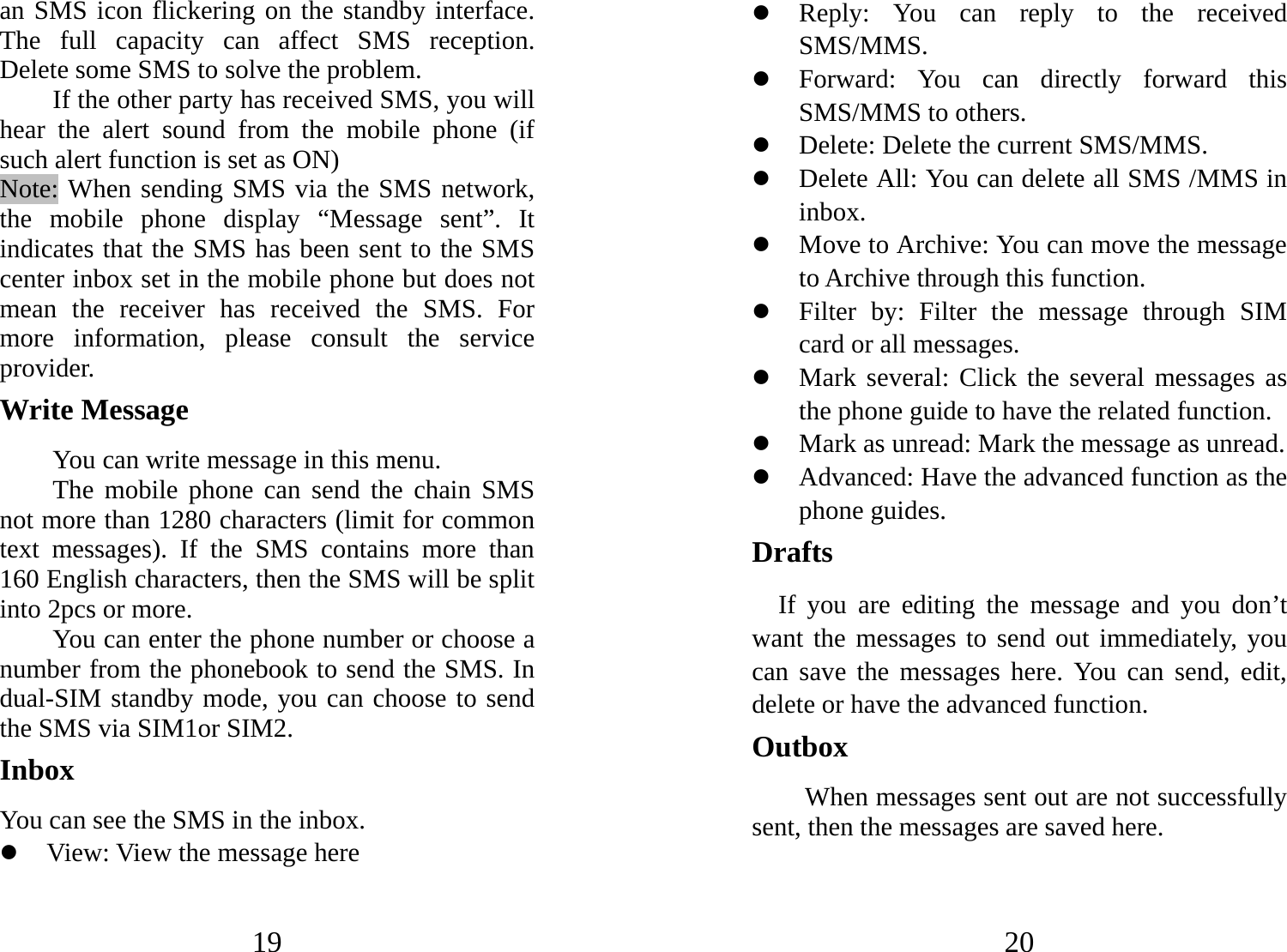 19 an SMS icon flickering on the standby interface. The full capacity can affect SMS reception. Delete some SMS to solve the problem.   If the other party has received SMS, you will hear the alert sound from the mobile phone (if such alert function is set as ON)   Note: When sending SMS via the SMS network, the mobile phone display “Message sent”. It indicates that the SMS has been sent to the SMS center inbox set in the mobile phone but does not mean the receiver has received the SMS. For more information, please consult the service provider. Write Message You can write message in this menu. The mobile phone can send the chain SMS not more than 1280 characters (limit for common text messages). If the SMS contains more than 160 English characters, then the SMS will be split into 2pcs or more.   You can enter the phone number or choose a number from the phonebook to send the SMS. In dual-SIM standby mode, you can choose to send the SMS via SIM1or SIM2.   Inbox You can see the SMS in the inbox. z View: View the message here 20 z Reply: You can reply to the received SMS/MMS.  z Forward: You can directly forward this SMS/MMS to others.   z Delete: Delete the current SMS/MMS. z Delete All: You can delete all SMS /MMS in inbox. z Move to Archive: You can move the message to Archive through this function. z Filter by: Filter the message through SIM card or all messages. z Mark several: Click the several messages as the phone guide to have the related function. z Mark as unread: Mark the message as unread. z Advanced: Have the advanced function as the phone guides.   Drafts If you are editing the message and you don’t want the messages to send out immediately, you can save the messages here. You can send, edit, delete or have the advanced function. Outbox When messages sent out are not successfully sent, then the messages are saved here. 