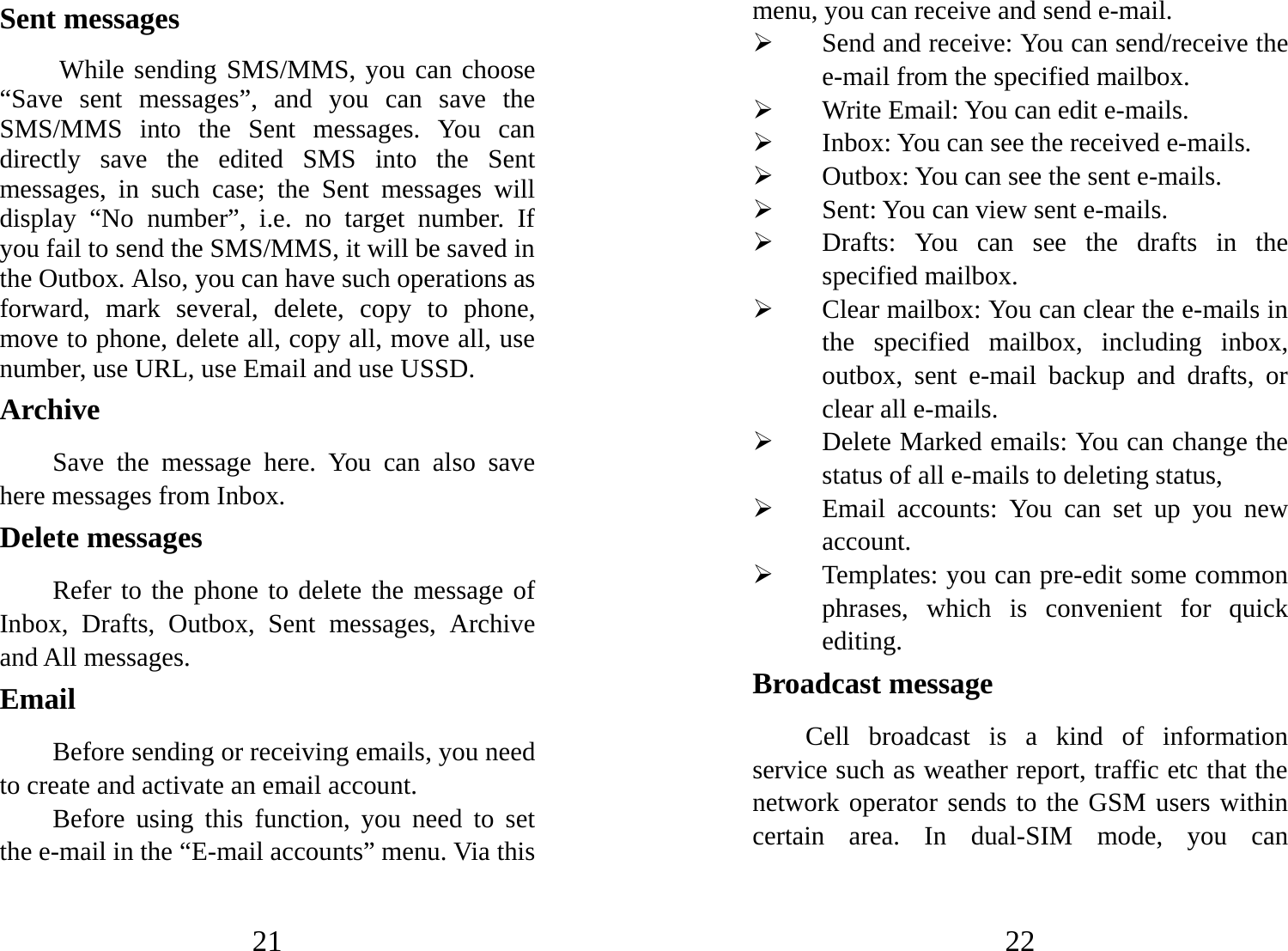 21 Sent messages  While sending SMS/MMS, you can choose “Save sent messages”, and you can save the SMS/MMS into the Sent messages. You can directly save the edited SMS into the Sent messages, in such case; the Sent messages will display “No number”, i.e. no target number. If you fail to send the SMS/MMS, it will be saved in the Outbox. Also, you can have such operations as forward, mark several, delete, copy to phone, move to phone, delete all, copy all, move all, use number, use URL, use Email and use USSD. Archive Save the message here. You can also save here messages from Inbox. Delete messages Refer to the phone to delete the message of Inbox, Drafts, Outbox, Sent messages, Archive and All messages. Email  Before sending or receiving emails, you need to create and activate an email account. Before using this function, you need to set the e-mail in the “E-mail accounts” menu. Via this 22 menu, you can receive and send e-mail.   ¾ Send and receive: You can send/receive the e-mail from the specified mailbox.   ¾ Write Email: You can edit e-mails.   ¾ Inbox: You can see the received e-mails.   ¾ Outbox: You can see the sent e-mails. ¾ Sent: You can view sent e-mails. ¾ Drafts: You can see the drafts in the specified mailbox. ¾ Clear mailbox: You can clear the e-mails in the specified mailbox, including inbox, outbox, sent e-mail backup and drafts, or clear all e-mails.   ¾ Delete Marked emails: You can change the status of all e-mails to deleting status, ¾ Email accounts: You can set up you new account.  ¾ Templates: you can pre-edit some common phrases, which is convenient for quick editing.  Broadcast message   Cell broadcast is a kind of information service such as weather report, traffic etc that the network operator sends to the GSM users within certain area. In dual-SIM mode, you can 