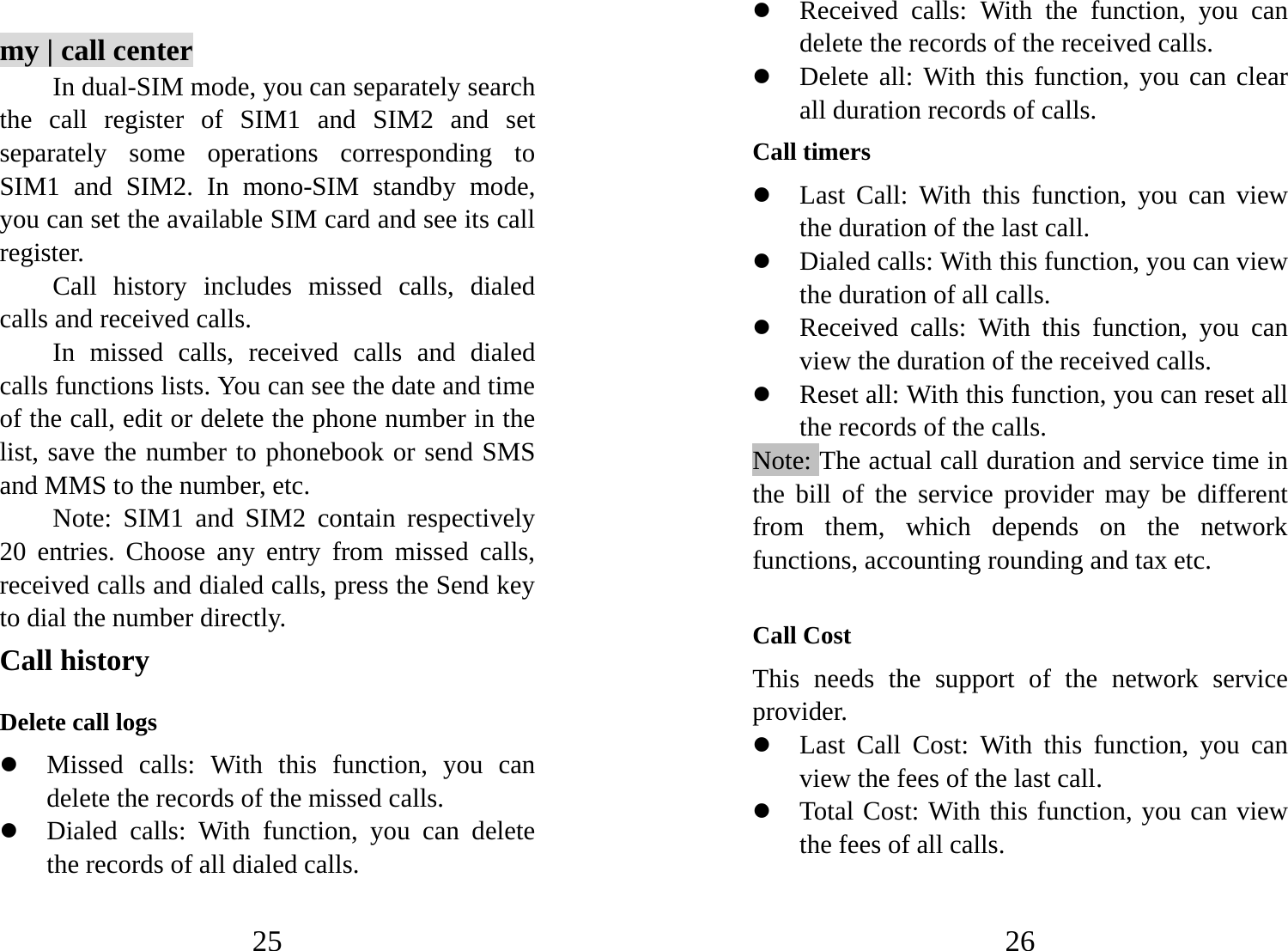 25  my | call center In dual-SIM mode, you can separately search the call register of SIM1 and SIM2 and set separately some operations corresponding to SIM1 and SIM2. In mono-SIM standby mode, you can set the available SIM card and see its call register.  Call history includes missed calls, dialed calls and received calls.   In missed calls, received calls and dialed calls functions lists. You can see the date and time of the call, edit or delete the phone number in the list, save the number to phonebook or send SMS and MMS to the number, etc.   Note: SIM1 and SIM2 contain respectively 20 entries. Choose any entry from missed calls, received calls and dialed calls, press the Send key to dial the number directly.   Call history Delete call logs z Missed calls: With this function, you can delete the records of the missed calls. z Dialed calls: With function, you can delete the records of all dialed calls.   26 z Received calls: With the function, you can delete the records of the received calls. z Delete all: With this function, you can clear all duration records of calls.   Call timers z Last Call: With this function, you can view the duration of the last call.   z Dialed calls: With this function, you can view the duration of all calls. z Received calls: With this function, you can view the duration of the received calls.   z Reset all: With this function, you can reset all the records of the calls. Note: The actual call duration and service time in the bill of the service provider may be different from them, which depends on the network functions, accounting rounding and tax etc.  Call Cost This needs the support of the network service provider. z Last Call Cost: With this function, you can view the fees of the last call.   z Total Cost: With this function, you can view the fees of all calls. 