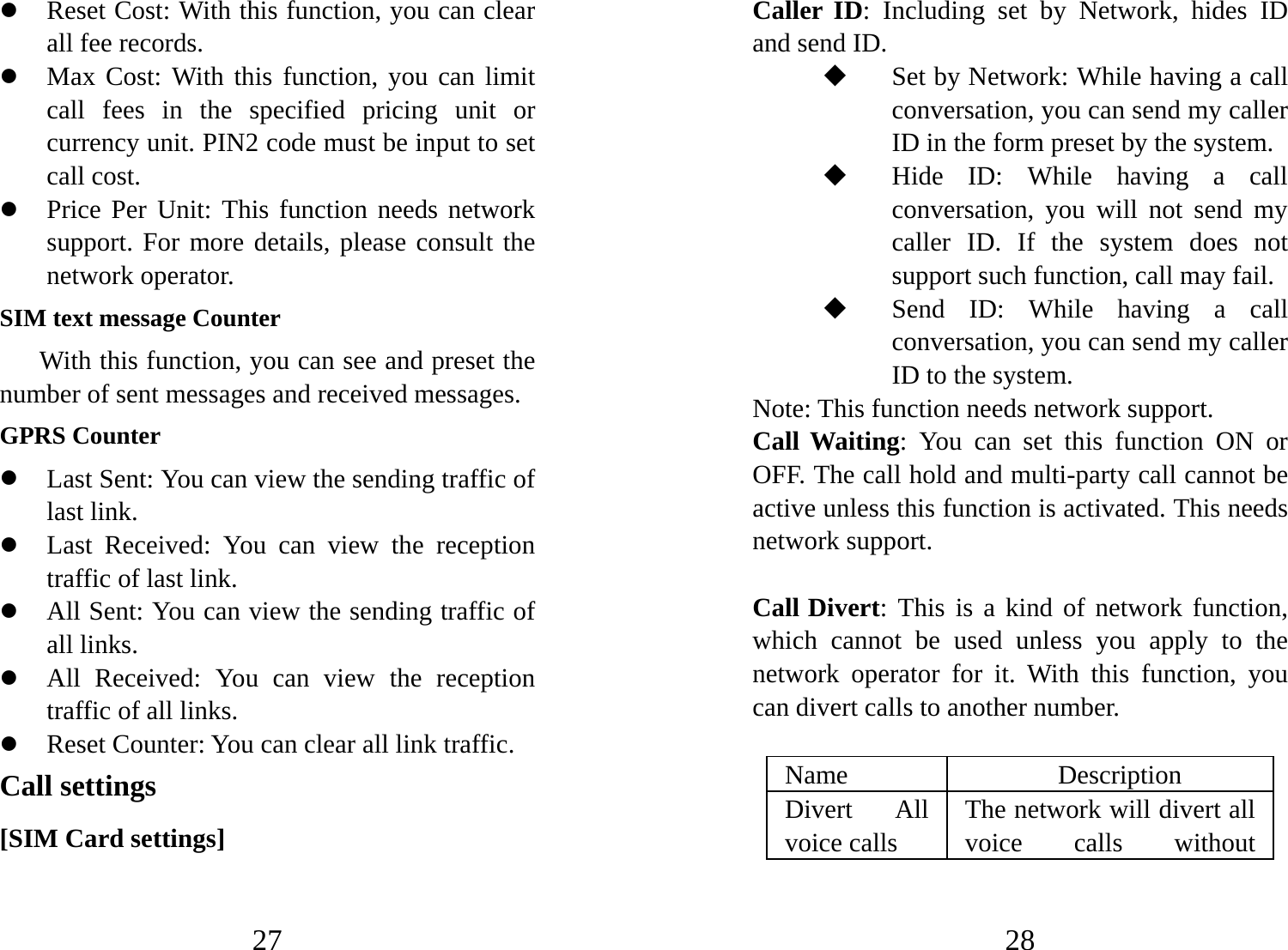 27 z Reset Cost: With this function, you can clear all fee records.   z Max Cost: With this function, you can limit call fees in the specified pricing unit or currency unit. PIN2 code must be input to set call cost. z Price Per Unit: This function needs network support. For more details, please consult the network operator. SIM text message Counter With this function, you can see and preset the number of sent messages and received messages.   GPRS Counter z Last Sent: You can view the sending traffic of last link.   z Last Received: You can view the reception traffic of last link. z All Sent: You can view the sending traffic of all links. z All Received: You can view the reception traffic of all links. z Reset Counter: You can clear all link traffic. Call settings [SIM Card settings] 28 Caller ID: Including set by Network, hides ID and send ID.  Set by Network: While having a call conversation, you can send my caller ID in the form preset by the system.  Hide ID: While having a call conversation, you will not send my caller ID. If the system does not support such function, call may fail.    Send ID: While having a call conversation, you can send my caller ID to the system.     Note: This function needs network support.   Call Waiting: You can set this function ON or OFF. The call hold and multi-party call cannot be active unless this function is activated. This needs network support.   Call Divert: This is a kind of network function, which cannot be used unless you apply to the network operator for it. With this function, you can divert calls to another number.   Name   Description  Divert All voice calls   The network will divert all voice calls without 