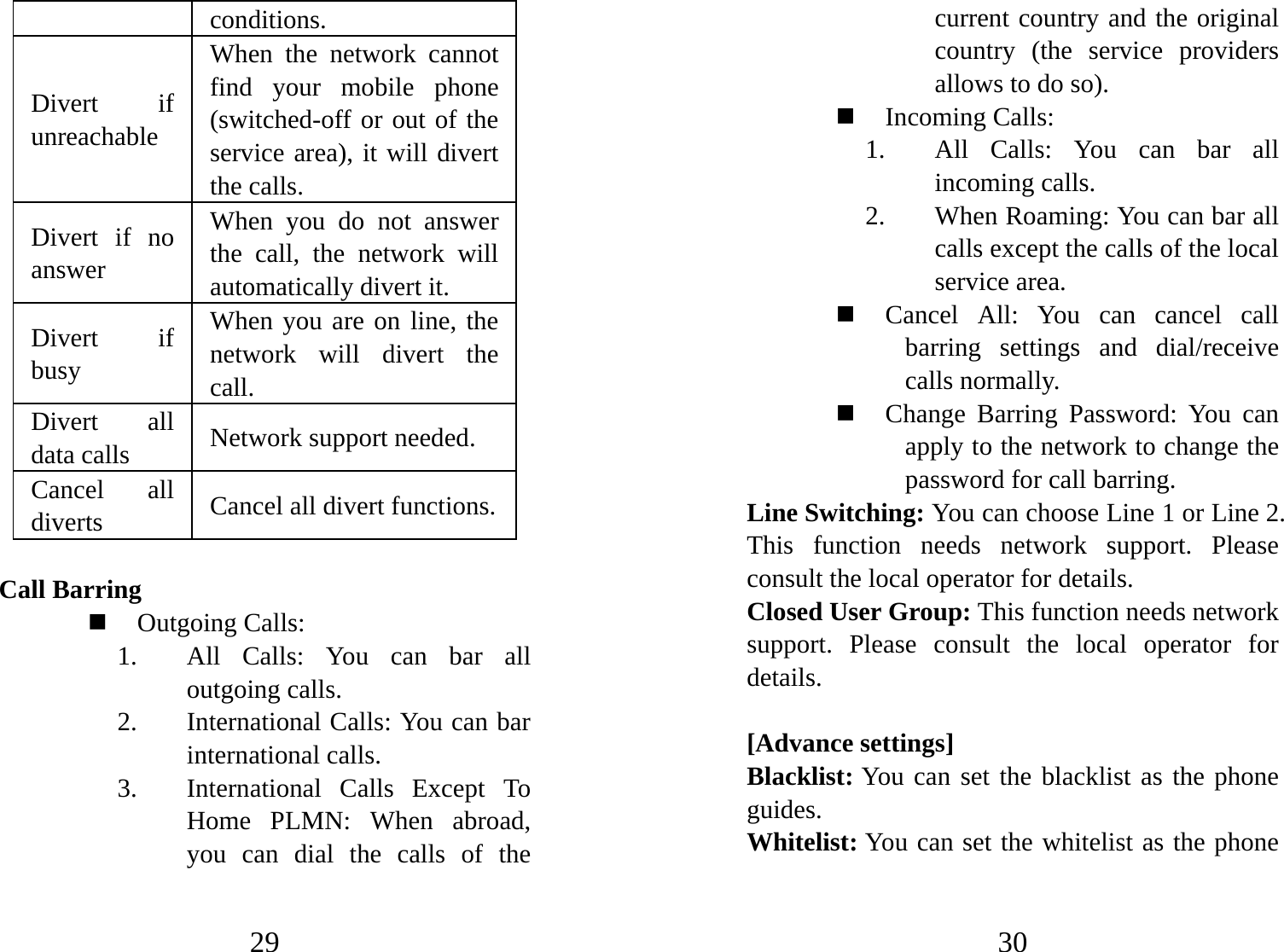 29 conditions.  Divert if unreachable When the network cannot find your mobile phone (switched-off or out of the service area), it will divert the calls.   Divert if no answer  When you do not answer the call, the network will automatically divert it.   Divert if busy  When you are on line, the network will divert the call.  Divert all data calls  Network support needed.   Cancel all diverts   Cancel all divert functions.  Call Barring  Outgoing Calls:   1. All Calls: You can bar all outgoing calls.   2. International Calls: You can bar international calls.   3. International Calls Except To Home PLMN: When abroad, you can dial the calls of the 30 current country and the original country (the service providers allows to do so).    Incoming Calls:   1. All Calls: You can bar all incoming calls. 2. When Roaming: You can bar all calls except the calls of the local service area.  Cancel All: You can cancel call barring settings and dial/receive calls normally.    Change Barring Password: You can apply to the network to change the password for call barring.   Line Switching: You can choose Line 1 or Line 2. This function needs network support. Please consult the local operator for details.   Closed User Group: This function needs network support. Please consult the local operator for details.    [Advance settings] Blacklist: You can set the blacklist as the phone guides. Whitelist: You can set the whitelist as the phone 