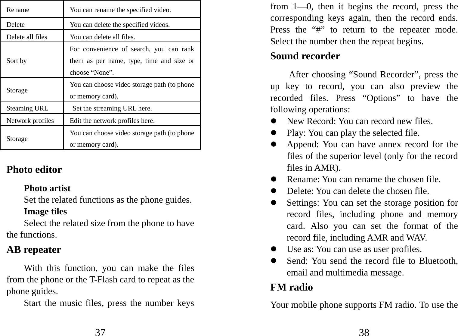 37 Rename  You can rename the specified video.  Delete  You can delete the specified videos.   Delete all files  You can delete all files.  Sort by For convenience of search, you can rank them as per name, type, time and size or choose “None”. Storage  You can choose video storage path (to phone or memory card).   Steaming URL   Set the streaming URL here. Network profiles  Edit the network profiles here. Storage  You can choose video storage path (to phone or memory card).    Photo editor Photo artist Set the related functions as the phone guides. Image tiles Select the related size from the phone to have the functions. AB repeater With this function, you can make the files from the phone or the T-Flash card to repeat as the phone guides. Start the music files, press the number keys 38 from 1—0, then it begins the record, press the corresponding keys again, then the record ends. Press the “#” to return to the repeater mode. Select the number then the repeat begins. Sound recorder After choosing “Sound Recorder”, press the up key to record, you can also preview the recorded files. Press “Options” to have the following operations:   z New Record: You can record new files.   z Play: You can play the selected file. z Append: You can have annex record for the files of the superior level (only for the record files in AMR). z Rename: You can rename the chosen file. z Delete: You can delete the chosen file.   z Settings: You can set the storage position for record files, including phone and memory card. Also you can set the format of the record file, including AMR and WAV.   z Use as: You can use as user profiles. z Send: You send the record file to Bluetooth, email and multimedia message. FM radio Your mobile phone supports FM radio. To use the 