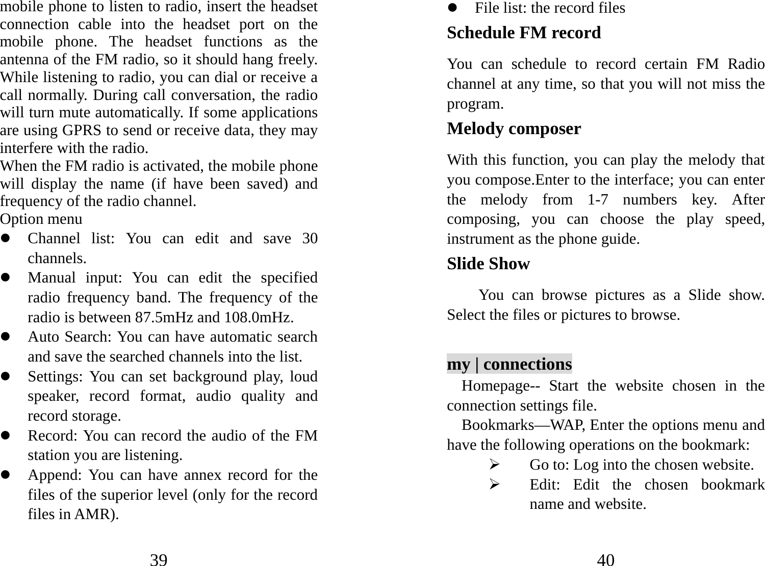 39 mobile phone to listen to radio, insert the headset connection cable into the headset port on the mobile phone. The headset functions as the antenna of the FM radio, so it should hang freely. While listening to radio, you can dial or receive a call normally. During call conversation, the radio will turn mute automatically. If some applications are using GPRS to send or receive data, they may interfere with the radio.   When the FM radio is activated, the mobile phone will display the name (if have been saved) and frequency of the radio channel.     Option menu z Channel list: You can edit and save 30 channels.  z Manual input: You can edit the specified radio frequency band. The frequency of the radio is between 87.5mHz and 108.0mHz. z Auto Search: You can have automatic search and save the searched channels into the list.   z Settings: You can set background play, loud speaker, record format, audio quality and record storage.   z Record: You can record the audio of the FM station you are listening.   z Append: You can have annex record for the files of the superior level (only for the record files in AMR). 40 z File list: the record files Schedule FM record You can schedule to record certain FM Radio channel at any time, so that you will not miss the program. Melody composer With this function, you can play the melody that you compose.Enter to the interface; you can enter the melody from 1-7 numbers key. After composing, you can choose the play speed, instrument as the phone guide. Slide Show You can browse pictures as a Slide show. Select the files or pictures to browse.    my | connections Homepage-- Start the website chosen in the connection settings file.   Bookmarks—WAP, Enter the options menu and have the following operations on the bookmark:   ¾ Go to: Log into the chosen website.   ¾ Edit: Edit the chosen bookmark name and website.   