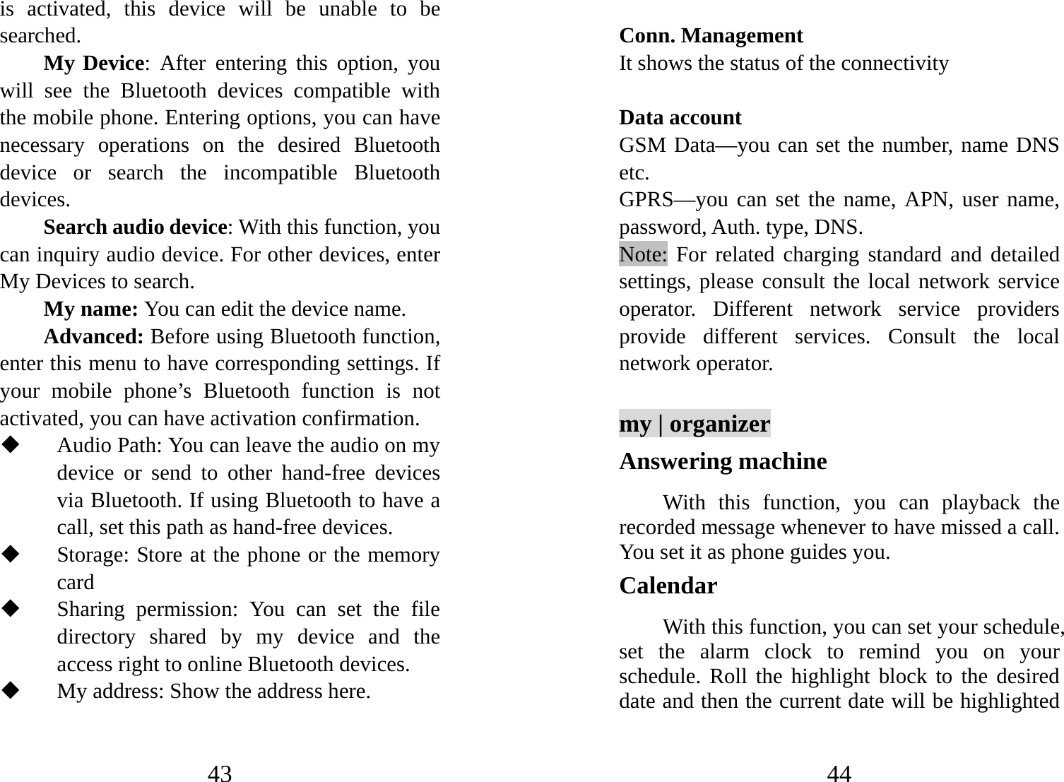 43 is activated, this device will be unable to be searched.  My Device: After entering this option, you will see the Bluetooth devices compatible with the mobile phone. Entering options, you can have necessary operations on the desired Bluetooth device or search the incompatible Bluetooth devices. Search audio device: With this function, you can inquiry audio device. For other devices, enter My Devices to search.   My name: You can edit the device name.   Advanced: Before using Bluetooth function, enter this menu to have corresponding settings. If your mobile phone’s Bluetooth function is not activated, you can have activation confirmation.    Audio Path: You can leave the audio on my device or send to other hand-free devices via Bluetooth. If using Bluetooth to have a call, set this path as hand-free devices.  Storage: Store at the phone or the memory card  Sharing permission: You can set the file directory shared by my device and the access right to online Bluetooth devices.  My address: Show the address here. 44  Conn. Management It shows the status of the connectivity  Data account GSM Data—you can set the number, name DNS etc. GPRS—you can set the name, APN, user name, password, Auth. type, DNS. Note: For related charging standard and detailed settings, please consult the local network service operator. Different network service providers provide different services. Consult the local network operator.  my | organizer Answering machine With this function, you can playback the recorded message whenever to have missed a call. You set it as phone guides you.   Calendar With this function, you can set your schedule, set the alarm clock to remind you on your schedule. Roll the highlight block to the desired date and then the current date will be highlighted 