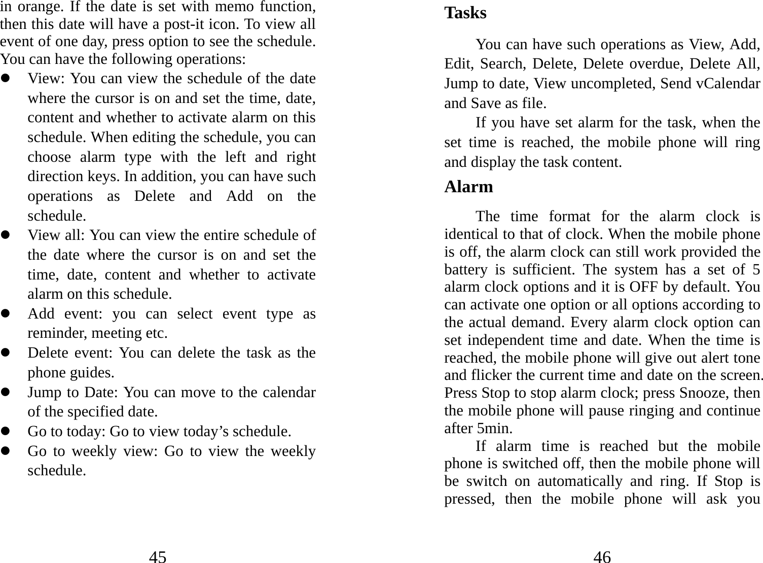 45 in orange. If the date is set with memo function, then this date will have a post-it icon. To view all event of one day, press option to see the schedule. You can have the following operations:   z View: You can view the schedule of the date where the cursor is on and set the time, date, content and whether to activate alarm on this schedule. When editing the schedule, you can choose alarm type with the left and right direction keys. In addition, you can have such operations as Delete and Add on the schedule.  z View all: You can view the entire schedule of the date where the cursor is on and set the time, date, content and whether to activate alarm on this schedule. z Add event: you can select event type as reminder, meeting etc. z Delete event: You can delete the task as the phone guides. z Jump to Date: You can move to the calendar of the specified date. z Go to today: Go to view today’s schedule. z Go to weekly view: Go to view the weekly schedule. 46 Tasks You can have such operations as View, Add, Edit, Search, Delete, Delete overdue, Delete All, Jump to date, View uncompleted, Send vCalendar and Save as file.   If you have set alarm for the task, when the set time is reached, the mobile phone will ring and display the task content. Alarm  The time format for the alarm clock is identical to that of clock. When the mobile phone is off, the alarm clock can still work provided the battery is sufficient. The system has a set of 5 alarm clock options and it is OFF by default. You can activate one option or all options according to the actual demand. Every alarm clock option can set independent time and date. When the time is reached, the mobile phone will give out alert tone and flicker the current time and date on the screen. Press Stop to stop alarm clock; press Snooze, then the mobile phone will pause ringing and continue after 5min.   If alarm time is reached but the mobile phone is switched off, then the mobile phone will be switch on automatically and ring. If Stop is pressed, then the mobile phone will ask you 