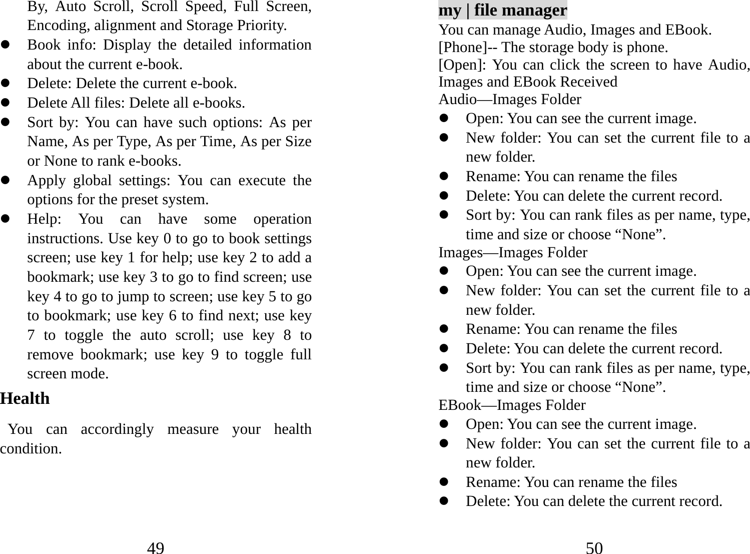 49 By, Auto Scroll, Scroll Speed, Full Screen, Encoding, alignment and Storage Priority.   z Book info: Display the detailed information about the current e-book. z Delete: Delete the current e-book.   z Delete All files: Delete all e-books. z Sort by: You can have such options: As per Name, As per Type, As per Time, As per Size or None to rank e-books.   z Apply global settings: You can execute the options for the preset system.   z Help: You can have some operation instructions. Use key 0 to go to book settings screen; use key 1 for help; use key 2 to add a bookmark; use key 3 to go to find screen; use key 4 to go to jump to screen; use key 5 to go to bookmark; use key 6 to find next; use key 7 to toggle the auto scroll; use key 8 to remove bookmark; use key 9 to toggle full screen mode. Health You can accordingly measure your health condition.  50 my | file manager You can manage Audio, Images and EBook.   [Phone]-- The storage body is phone.   [Open]: You can click the screen to have Audio, Images and EBook Received Audio—Images Folder z Open: You can see the current image.   z New folder: You can set the current file to a new folder. z Rename: You can rename the files z Delete: You can delete the current record.   z Sort by: You can rank files as per name, type, time and size or choose “None”.   Images—Images Folder z Open: You can see the current image.   z New folder: You can set the current file to a new folder. z Rename: You can rename the files z Delete: You can delete the current record.   z Sort by: You can rank files as per name, type, time and size or choose “None”.   EBook—Images Folder z Open: You can see the current image.   z New folder: You can set the current file to a new folder. z Rename: You can rename the files z Delete: You can delete the current record.   