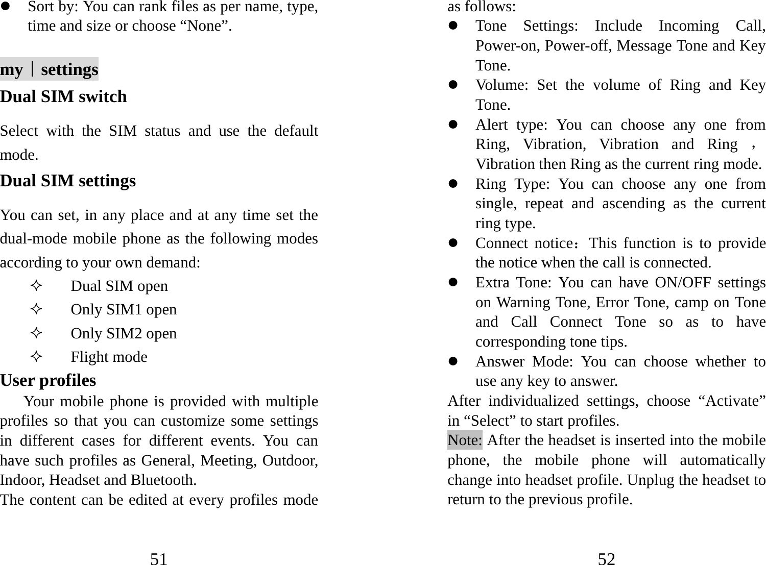 51 z Sort by: You can rank files as per name, type, time and size or choose “None”.   my｜settings Dual SIM switch Select with the SIM status and use the default mode. Dual SIM settings You can set, in any place and at any time set the dual-mode mobile phone as the following modes according to your own demand:  Dual SIM open  Only SIM1 open  Only SIM2 open  Flight mode User profiles Your mobile phone is provided with multiple profiles so that you can customize some settings in different cases for different events. You can have such profiles as General, Meeting, Outdoor, Indoor, Headset and Bluetooth.   The content can be edited at every profiles mode 52 as follows: z Tone Settings: Include Incoming Call, Power-on, Power-off, Message Tone and Key Tone. z Volume: Set the volume of Ring and Key Tone. z Alert type: You can choose any one from Ring, Vibration, Vibration and Ring ，Vibration then Ring as the current ring mode. z Ring Type: You can choose any one from single, repeat and ascending as the current ring type. z Connect notice：This function is to provide the notice when the call is connected. z Extra Tone: You can have ON/OFF settings on Warning Tone, Error Tone, camp on Tone and Call Connect Tone so as to have corresponding tone tips. z Answer Mode: You can choose whether to use any key to answer. After individualized settings, choose “Activate” in “Select” to start profiles.   Note: After the headset is inserted into the mobile phone, the mobile phone will automatically change into headset profile. Unplug the headset to return to the previous profile. 