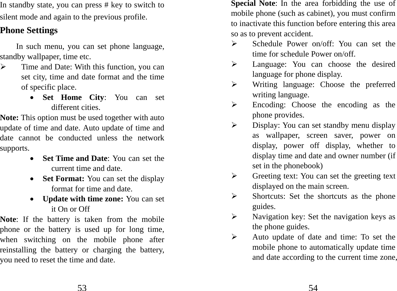 53 In standby state, you can press # key to switch to silent mode and again to the previous profile. Phone Settings In such menu, you can set phone language, standby wallpaper, time etc.   ¾ Time and Date: With this function, you can set city, time and date format and the time of specific place.   • Set Home City: You can set different cities.     Note: This option must be used together with auto update of time and date. Auto update of time and date cannot be conducted unless the network supports.  • Set Time and Date: You can set the current time and date. • Set Format: You can set the display format for time and date.   • Update with time zone: You can set it On or Off Note: If the battery is taken from the mobile phone or the battery is used up for long time, when switching on the mobile phone after reinstalling the battery or charging the battery, you need to reset the time and date.   54 Special Note: In the area forbidding the use of mobile phone (such as cabinet), you must confirm to inactivate this function before entering this area so as to prevent accident.   ¾ Schedule Power on/off: You can set the time for schedule Power on/off.   ¾ Language: You can choose the desired language for phone display.   ¾ Writing language: Choose the preferred writing language. ¾ Encoding: Choose the encoding as the phone provides. ¾ Display: You can set standby menu display as wallpaper, screen saver, power on display, power off display, whether to display time and date and owner number (if set in the phonebook)   ¾ Greeting text: You can set the greeting text displayed on the main screen. ¾ Shortcuts: Set the shortcuts as the phone guides. ¾ Navigation key: Set the navigation keys as the phone guides. ¾ Auto update of date and time: To set the mobile phone to automatically update time and date according to the current time zone, 