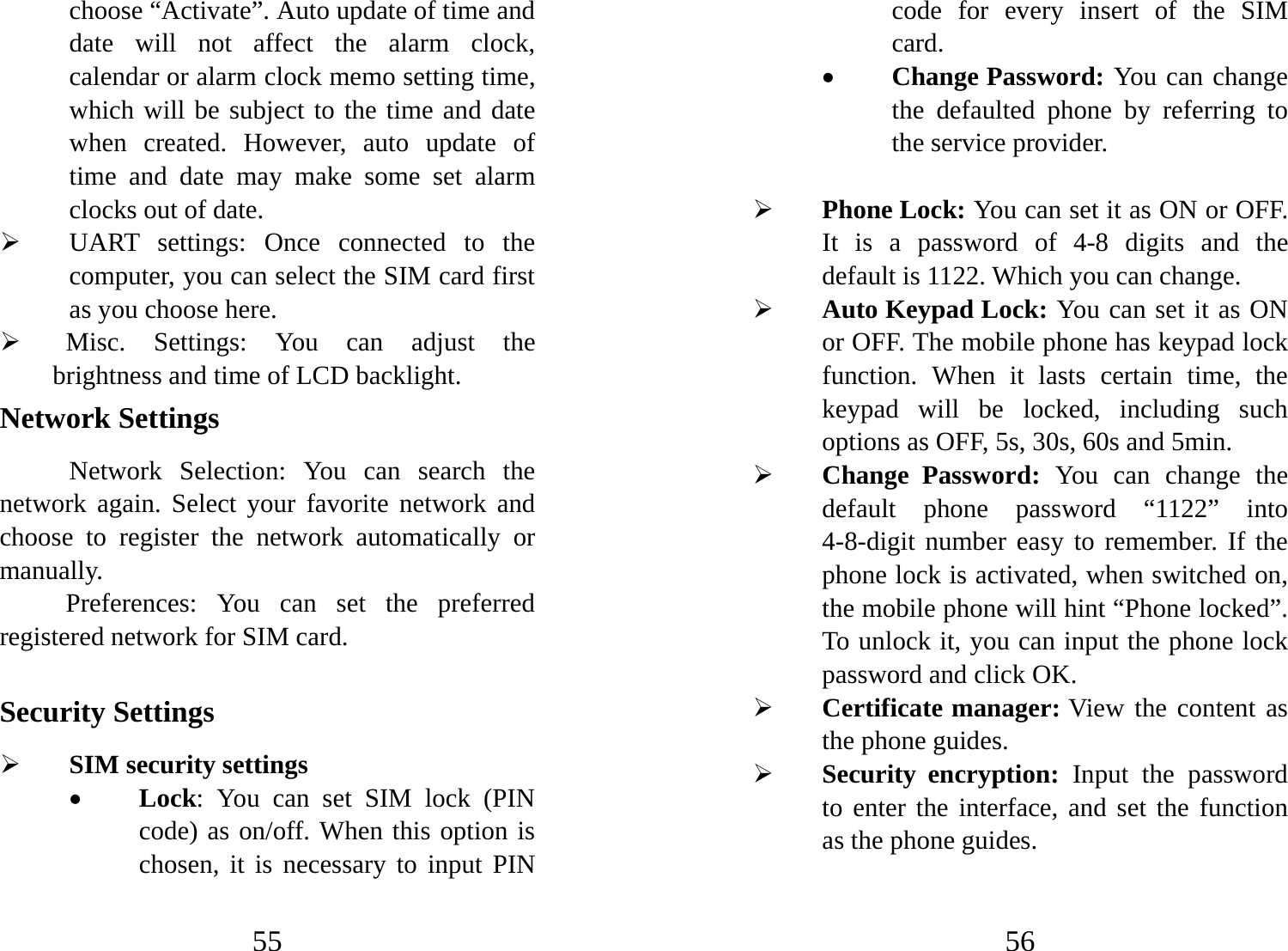55 choose “Activate”. Auto update of time and date will not affect the alarm clock, calendar or alarm clock memo setting time, which will be subject to the time and date when created. However, auto update of time and date may make some set alarm clocks out of date.   ¾ UART settings: Once connected to the computer, you can select the SIM card first as you choose here. ¾  Misc. Settings: You can adjust the brightness and time of LCD backlight.   Network Settings Network Selection: You can search the network again. Select your favorite network and choose to register the network automatically or manually.  Preferences: You can set the preferred registered network for SIM card.  Security Settings ¾ SIM security settings • Lock: You can set SIM lock (PIN code) as on/off. When this option is chosen, it is necessary to input PIN 56 code for every insert of the SIM card.  • Change Password: You can change the defaulted phone by referring to the service provider.    ¾ Phone Lock: You can set it as ON or OFF. It is a password of 4-8 digits and the default is 1122. Which you can change.   ¾ Auto Keypad Lock: You can set it as ON or OFF. The mobile phone has keypad lock function. When it lasts certain time, the keypad will be locked, including such options as OFF, 5s, 30s, 60s and 5min.   ¾ Change Password: You can change the default phone password “1122” into 4-8-digit number easy to remember. If the phone lock is activated, when switched on, the mobile phone will hint “Phone locked”. To unlock it, you can input the phone lock password and click OK. ¾ Certificate manager: View the content as the phone guides. ¾ Security encryption: Input the password to enter the interface, and set the function as the phone guides. 