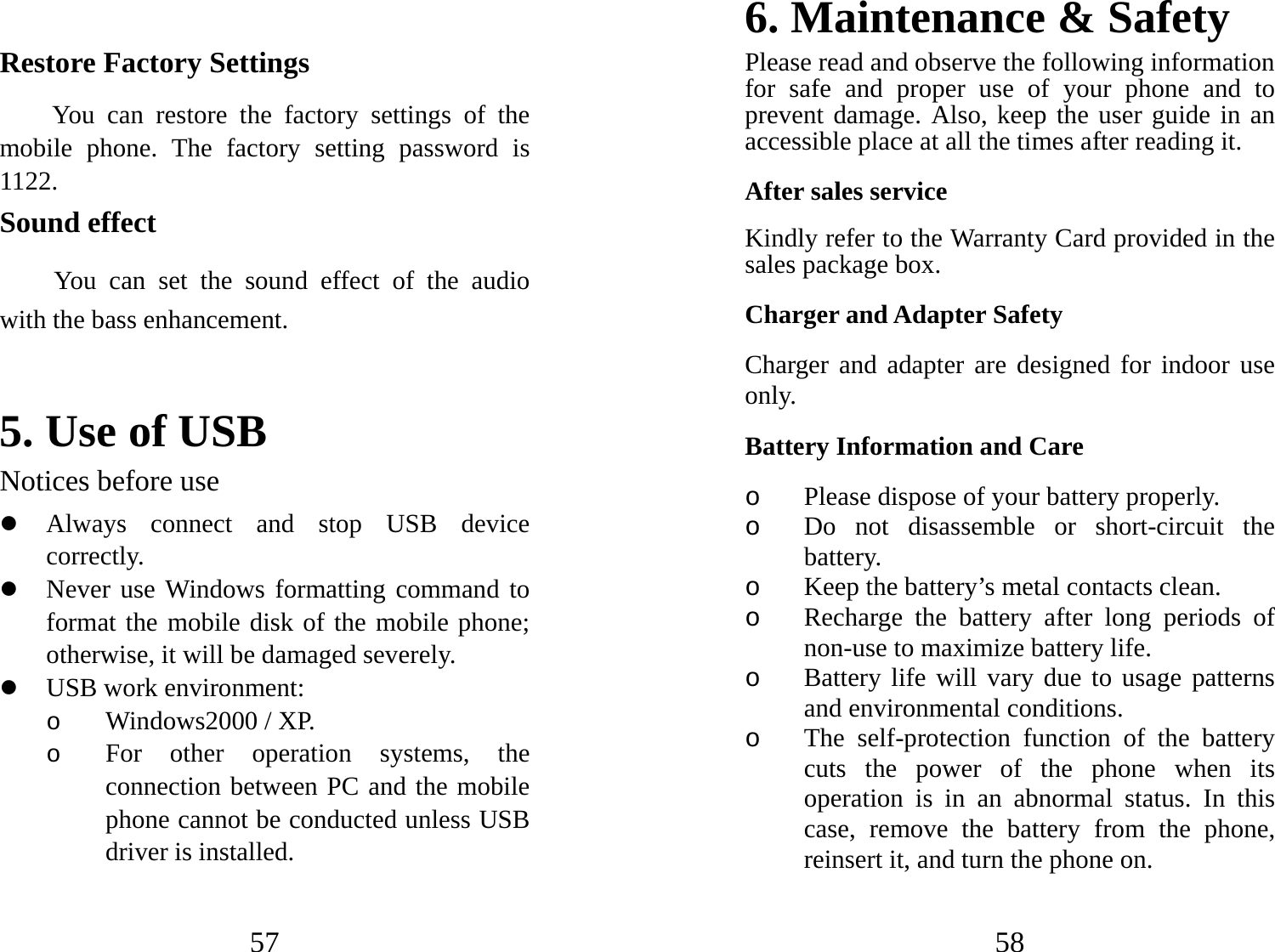 57   Restore Factory Settings You can restore the factory settings of the mobile phone. The factory setting password is 1122. Sound effect You can set the sound effect of the audio with the bass enhancement.   5. Use of USB   Notices before use   z Always connect and stop USB device correctly.  z Never use Windows formatting command to format the mobile disk of the mobile phone; otherwise, it will be damaged severely.   z USB work environment:   o Windows2000 / XP.   o For other operation systems, the connection between PC and the mobile phone cannot be conducted unless USB driver is installed.   58 6. Maintenance &amp; Safety   Please read and observe the following information for safe and proper use of your phone and to prevent damage. Also, keep the user guide in an accessible place at all the times after reading it. After sales service Kindly refer to the Warranty Card provided in the sales package box. Charger and Adapter Safety Charger and adapter are designed for indoor use only. Battery Information and Care o Please dispose of your battery properly. o Do not disassemble or short-circuit the battery. o Keep the battery’s metal contacts clean. o Recharge the battery after long periods of non-use to maximize battery life. o Battery life will vary due to usage patterns and environmental conditions. o The self-protection function of the battery cuts the power of the phone when its operation is in an abnormal status. In this case, remove the battery from the phone, reinsert it, and turn the phone on. 