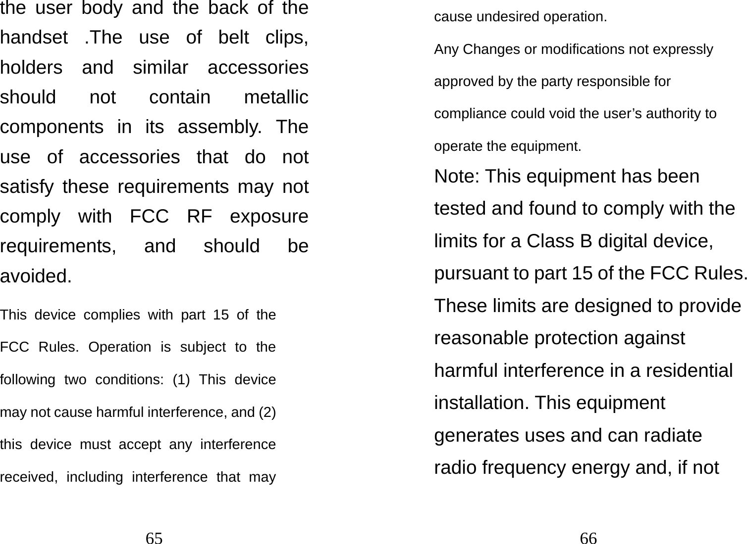 65 the user body and the back of the handset .The use of belt clips, holders and similar accessories should not contain metallic components in its assembly. The use of accessories that do not satisfy these requirements may not comply with FCC RF exposure requirements, and should be avoided. This device complies with part 15 of the FCC Rules. Operation is subject to the following two conditions: (1) This device may not cause harmful interference, and (2) this device must accept any interference received, including interference that may 66 cause undesired operation.    Any Changes or modifications not expressly approved by the party responsible for compliance could void the user’s authority to operate the equipment.     Note: This equipment has been tested and found to comply with the limits for a Class B digital device, pursuant to part 15 of the FCC Rules. These limits are designed to provide reasonable protection against harmful interference in a residential installation. This equipment generates uses and can radiate radio frequency energy and, if not 