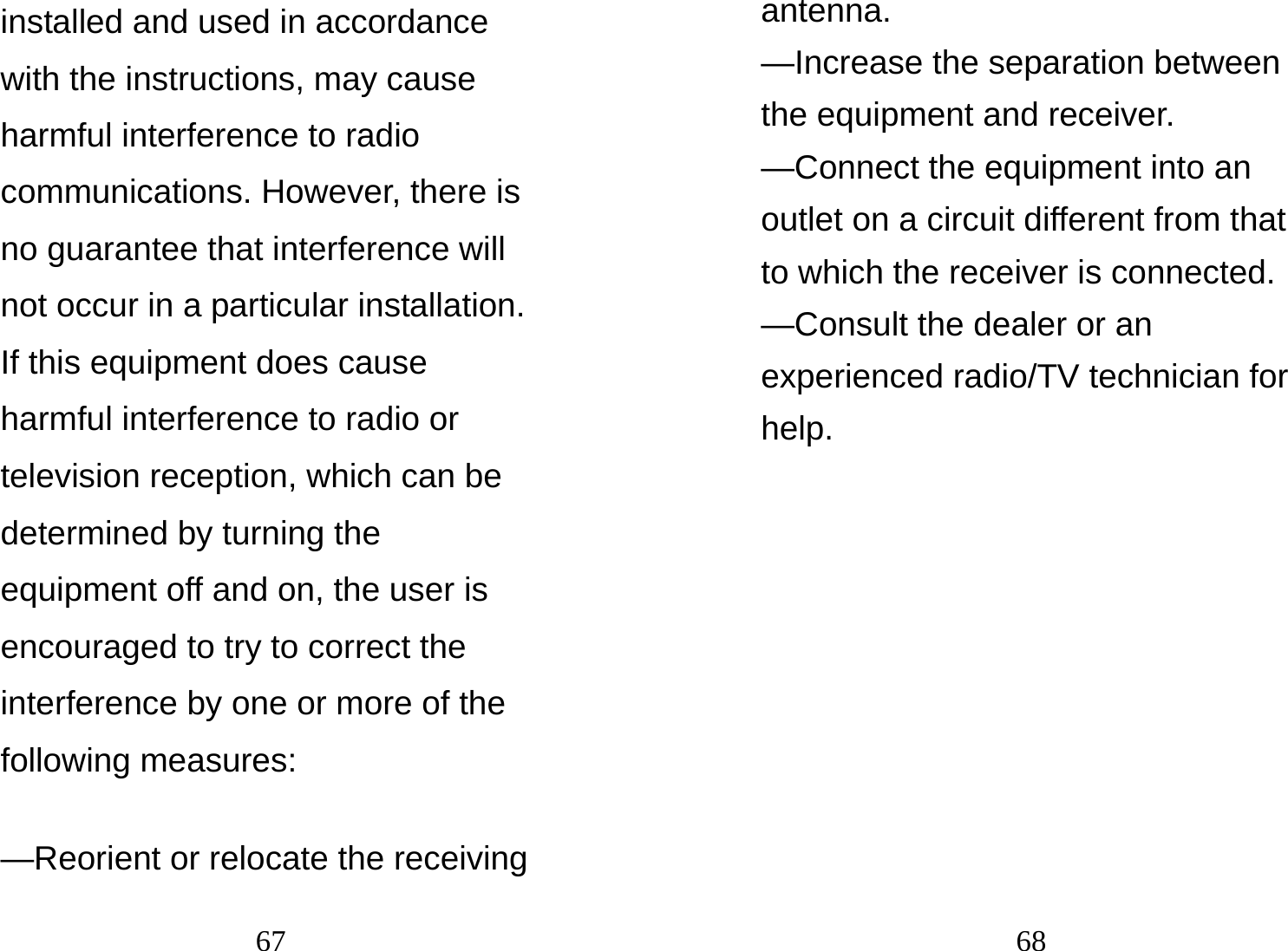 67 installed and used in accordance with the instructions, may cause harmful interference to radio communications. However, there is no guarantee that interference will not occur in a particular installation. If this equipment does cause harmful interference to radio or television reception, which can be determined by turning the equipment off and on, the user is encouraged to try to correct the interference by one or more of the following measures:    —Reorient or relocate the receiving 68 antenna.   —Increase the separation between the equipment and receiver.     —Connect the equipment into an outlet on a circuit different from that to which the receiver is connected.     —Consult the dealer or an experienced radio/TV technician for help.     