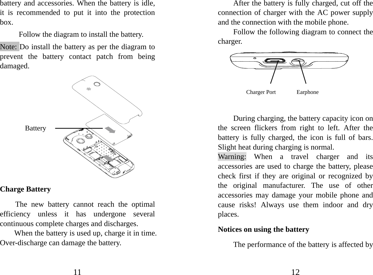 11 battery and accessories. When the battery is idle, it is recommended to put it into the protection box.  Follow the diagram to install the battery.                     Note: Do install the battery as per the diagram to prevent the battery contact patch from being damaged.           Charge Battery The new battery cannot reach the optimal efficiency unless it has undergone several continuous complete charges and discharges. When the battery is used up, charge it in time. Over-discharge can damage the battery. Battery 12 After the battery is fully charged, cut off the connection of charger with the AC power supply and the connection with the mobile phone.   Follow the following diagram to connect the charger.        During charging, the battery capacity icon on the screen flickers from right to left. After the battery is fully charged, the icon is full of bars. Slight heat during charging is normal.   Warning: When a travel charger and its accessories are used to charge the battery, please check first if they are original or recognized by the original manufacturer. The use of other accessories may damage your mobile phone and cause risks! Always use them indoor and dry places.  Notices on using the battery The performance of the battery is affected by Charger Port         Earphone     