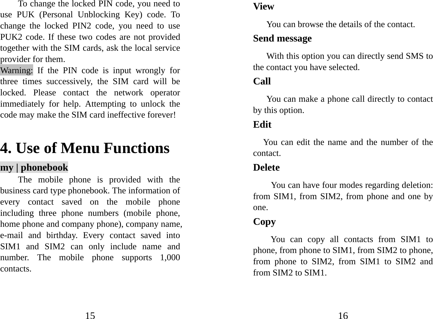 15 To change the locked PIN code, you need to use PUK (Personal Unblocking Key) code. To change the locked PIN2 code, you need to use PUK2 code. If these two codes are not provided together with the SIM cards, ask the local service provider for them.   Warning: If the PIN code is input wrongly for three times successively, the SIM card will be locked. Please contact the network operator immediately for help. Attempting to unlock the code may make the SIM card ineffective forever!    4. Use of Menu Functions my | phonebook The mobile phone is provided with the business card type phonebook. The information of every contact saved on the mobile phone including three phone numbers (mobile phone, home phone and company phone), company name, e-mail and birthday. Every contact saved into SIM1 and SIM2 can only include name and number. The mobile phone supports 1,000 contacts. 16 View You can browse the details of the contact. Send message With this option you can directly send SMS to the contact you have selected.   Call  You can make a phone call directly to contact by this option. Edit    You can edit the name and the number of the contact. Delete  You can have four modes regarding deletion: from SIM1, from SIM2, from phone and one by one.   Copy  You can copy all contacts from SIM1 to phone, from phone to SIM1, from SIM2 to phone, from phone to SIM2, from SIM1 to SIM2 and from SIM2 to SIM1.   