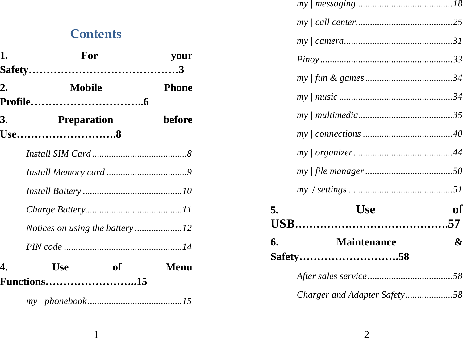 1 Contents1. For your Safety……………………………………3 2. Mobile Phone Profile…………………………..6 3. Preparation before Use……………………….8 Install SIM Card ........................................8 Install Memory card ..................................9 Install Battery ..........................................10 Charge Battery.........................................11 Notices on using the battery ....................12 PIN code ..................................................14 4. Use of Menu Functions……………………..15 my | phonebook........................................15 2 my | messaging.........................................18 my | call center.........................................25 my | camera..............................................31 Pinoy ........................................................33 my | fun &amp; games.....................................34 my | music ................................................34 my | multimedia........................................35 my | connections ......................................40 my | organizer..........................................44 my | file manager .....................................50 my｜settings ............................................51 5. Use of USB…………………………………….57 6. Maintenance &amp; Safety……………………….58 After sales service....................................58 Charger and Adapter Safety....................58 