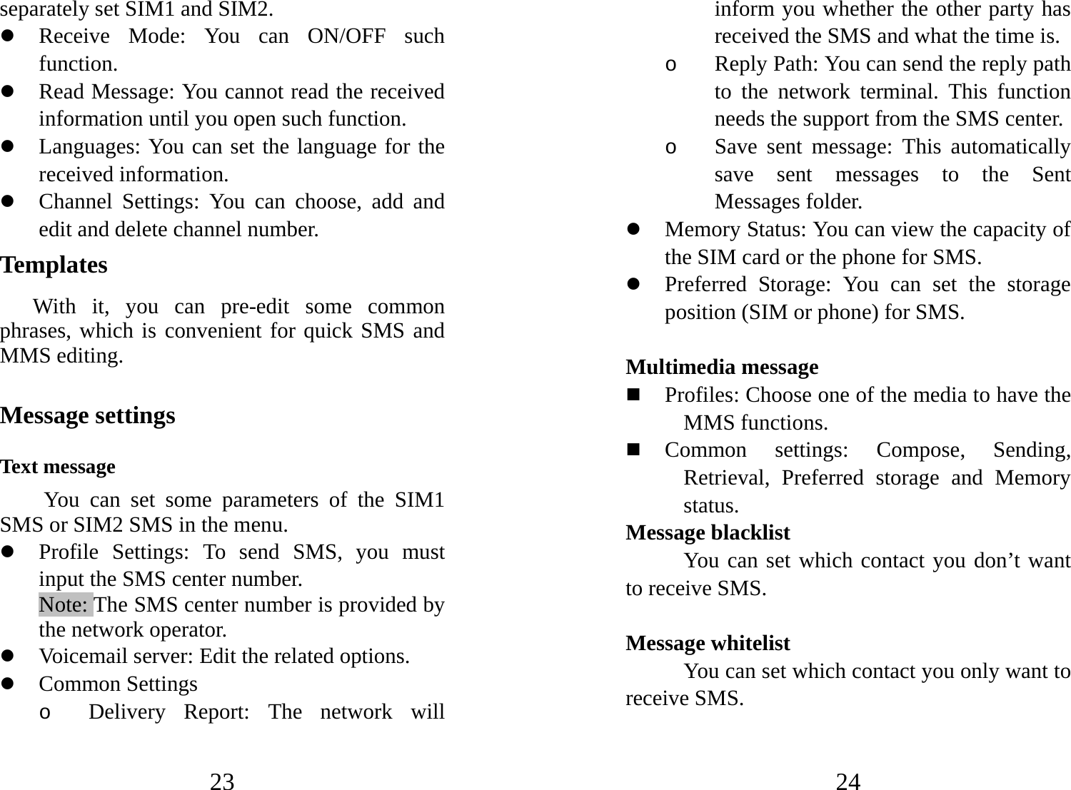 23 separately set SIM1 and SIM2. z Receive Mode: You can ON/OFF such function. z Read Message: You cannot read the received information until you open such function.   z Languages: You can set the language for the received information. z Channel Settings: You can choose, add and edit and delete channel number. Templates  With it, you can pre-edit some common phrases, which is convenient for quick SMS and MMS editing.   Message settings Text message You can set some parameters of the SIM1 SMS or SIM2 SMS in the menu.  z Profile Settings: To send SMS, you must input the SMS center number.   Note: The SMS center number is provided by the network operator.   z Voicemail server: Edit the related options. z Common Settings o Delivery Report: The network will 24 inform you whether the other party has received the SMS and what the time is.   o Reply Path: You can send the reply path to the network terminal. This function needs the support from the SMS center.   o Save sent message: This automatically save sent messages to the Sent Messages folder. z Memory Status: You can view the capacity of the SIM card or the phone for SMS.   z Preferred Storage: You can set the storage position (SIM or phone) for SMS.   Multimedia message  Profiles: Choose one of the media to have the MMS functions.  Common settings: Compose, Sending, Retrieval, Preferred storage and Memory status. Message blacklist You can set which contact you don’t want to receive SMS.  Message whitelist You can set which contact you only want to receive SMS. 