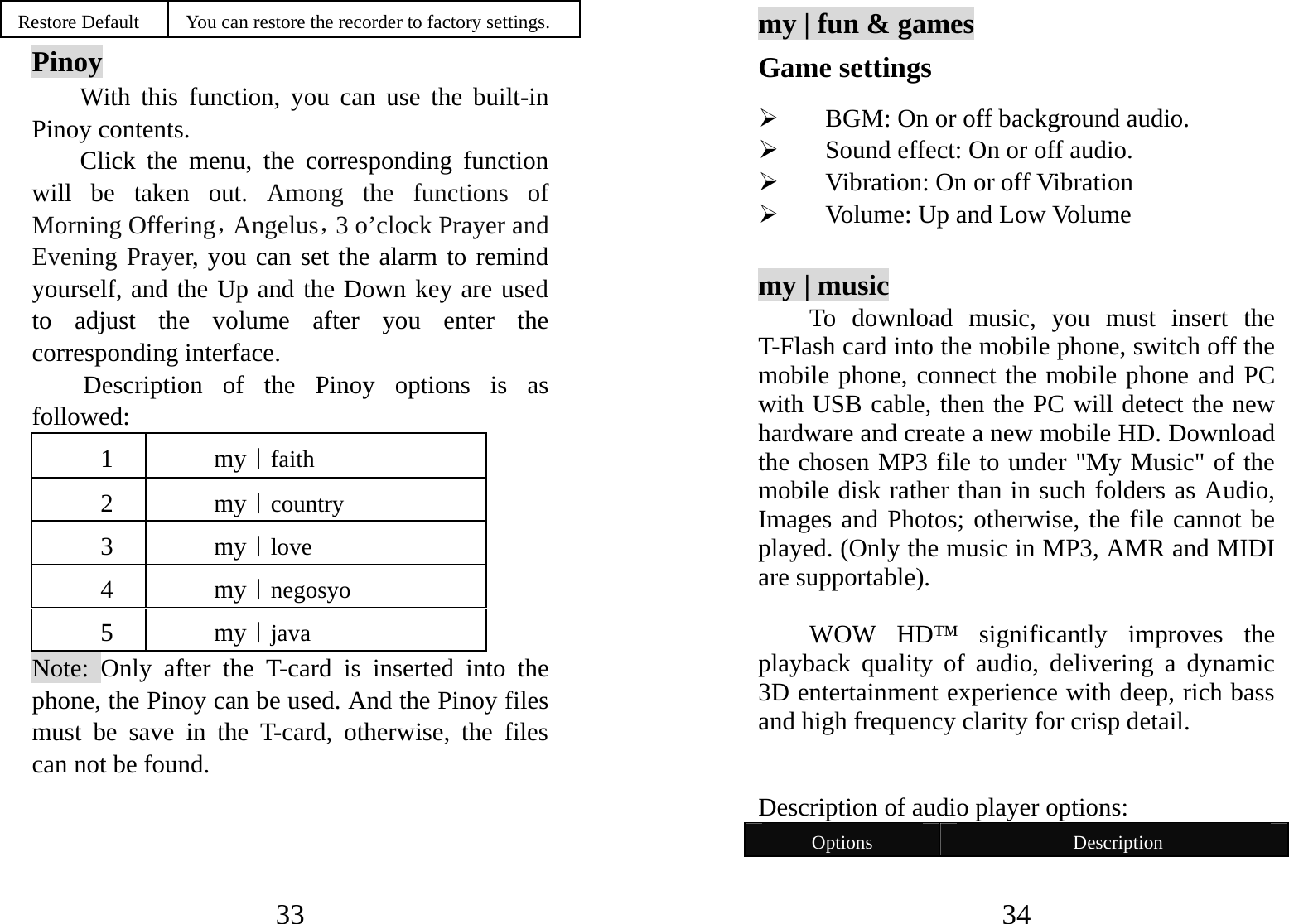 33 Restore Default  You can restore the recorder to factory settings. Pinoy With this function, you can use the built-in Pinoy contents.   Click the menu, the corresponding function will be taken out. Among the functions of Morning Offering，Angelus，3 o’clock Prayer and Evening Prayer, you can set the alarm to remind yourself, and the Up and the Down key are used to adjust the volume after you enter the corresponding interface. Description of the Pinoy options is as followed:  1 my｜faith 2 my｜country 3 my｜love 4 my｜negosyo 5 my｜java Note: Only after the T-card is inserted into the phone, the Pinoy can be used. And the Pinoy files must be save in the T-card, otherwise, the files can not be found.  34 my | fun &amp; games Game settings ¾ BGM: On or off background audio. ¾ Sound effect: On or off audio. ¾ Vibration: On or off Vibration   ¾ Volume: Up and Low Volume  my | music To download music, you must insert the T-Flash card into the mobile phone, switch off the mobile phone, connect the mobile phone and PC with USB cable, then the PC will detect the new hardware and create a new mobile HD. Download the chosen MP3 file to under &quot;My Music&quot; of the mobile disk rather than in such folders as Audio, Images and Photos; otherwise, the file cannot be played. (Only the music in MP3, AMR and MIDI are supportable).    WOW HD™ significantly improves the playback quality of audio, delivering a dynamic 3D entertainment experience with deep, rich bass and high frequency clarity for crisp detail.   Description of audio player options:   Options  Description 