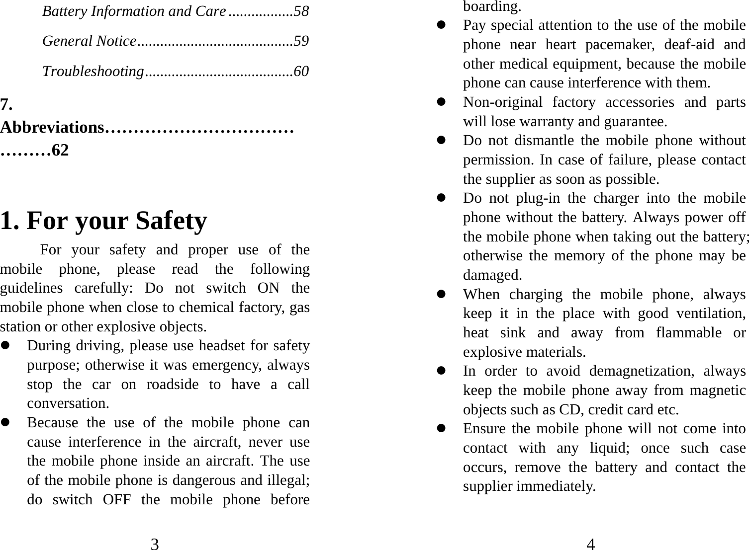 3 Battery Information and Care .................58 General Notice.........................................59 Troubleshooting.......................................60 7. Abbreviations……………………………………62  1. For your Safety For your safety and proper use of the mobile phone, please read the following guidelines carefully: Do not switch ON the mobile phone when close to chemical factory, gas station or other explosive objects.   z During driving, please use headset for safety purpose; otherwise it was emergency, always stop the car on roadside to have a call conversation.  z Because the use of the mobile phone can cause interference in the aircraft, never use the mobile phone inside an aircraft. The use of the mobile phone is dangerous and illegal; do switch OFF the mobile phone before 4 boarding.  z Pay special attention to the use of the mobile phone near heart pacemaker, deaf-aid and other medical equipment, because the mobile phone can cause interference with them.   z Non-original factory accessories and parts will lose warranty and guarantee.   z Do not dismantle the mobile phone without permission. In case of failure, please contact the supplier as soon as possible.   z Do not plug-in the charger into the mobile phone without the battery. Always power off the mobile phone when taking out the battery; otherwise the memory of the phone may be damaged.  z When charging the mobile phone, always keep it in the place with good ventilation, heat sink and away from flammable or explosive materials.   z In order to avoid demagnetization, always keep the mobile phone away from magnetic objects such as CD, credit card etc.   z Ensure the mobile phone will not come into contact with any liquid; once such case occurs, remove the battery and contact the supplier immediately.   