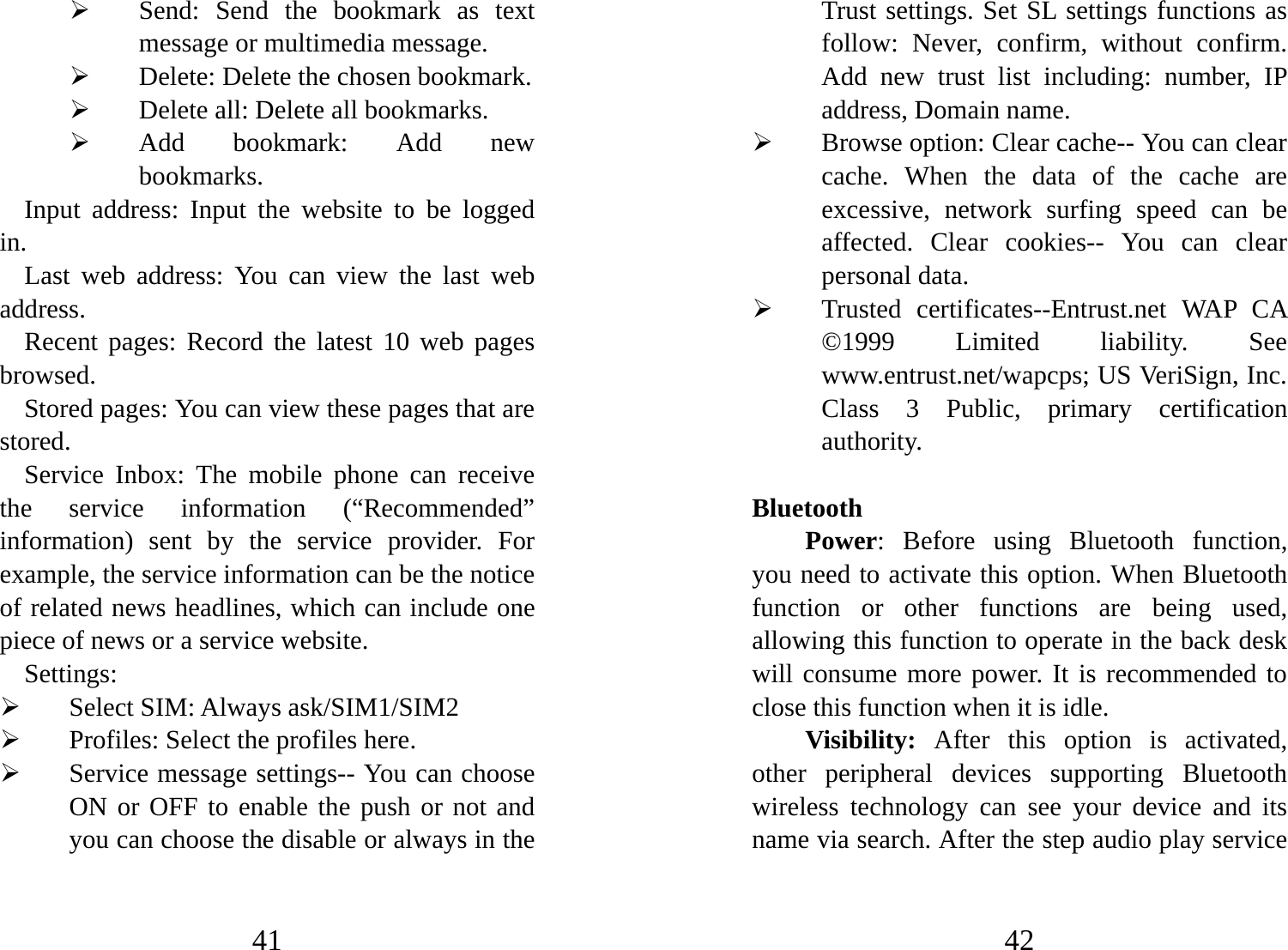 41 ¾ Send: Send the bookmark as text message or multimedia message. ¾ Delete: Delete the chosen bookmark.   ¾ Delete all: Delete all bookmarks.   ¾ Add bookmark: Add new bookmarks.  Input address: Input the website to be logged in.  Last web address: You can view the last web address. Recent pages: Record the latest 10 web pages browsed.  Stored pages: You can view these pages that are stored. Service Inbox: The mobile phone can receive the service information (“Recommended” information) sent by the service provider. For example, the service information can be the notice of related news headlines, which can include one piece of news or a service website.   Settings: ¾ Select SIM: Always ask/SIM1/SIM2 ¾ Profiles: Select the profiles here.   ¾ Service message settings-- You can choose ON or OFF to enable the push or not and you can choose the disable or always in the 42 Trust settings. Set SL settings functions as follow: Never, confirm, without confirm.  Add new trust list including: number, IP address, Domain name.     ¾ Browse option: Clear cache-- You can clear cache. When the data of the cache are excessive, network surfing speed can be affected. Clear cookies-- You can clear personal data. ¾ Trusted certificates--Entrust.net WAP CA ©1999 Limited liability. See www.entrust.net/wapcps; US VeriSign, Inc. Class 3 Public, primary certification authority.  Bluetooth   Power: Before using Bluetooth function, you need to activate this option. When Bluetooth function or other functions are being used, allowing this function to operate in the back desk will consume more power. It is recommended to close this function when it is idle.   Visibility: After this option is activated, other peripheral devices supporting Bluetooth wireless technology can see your device and its name via search. After the step audio play service 