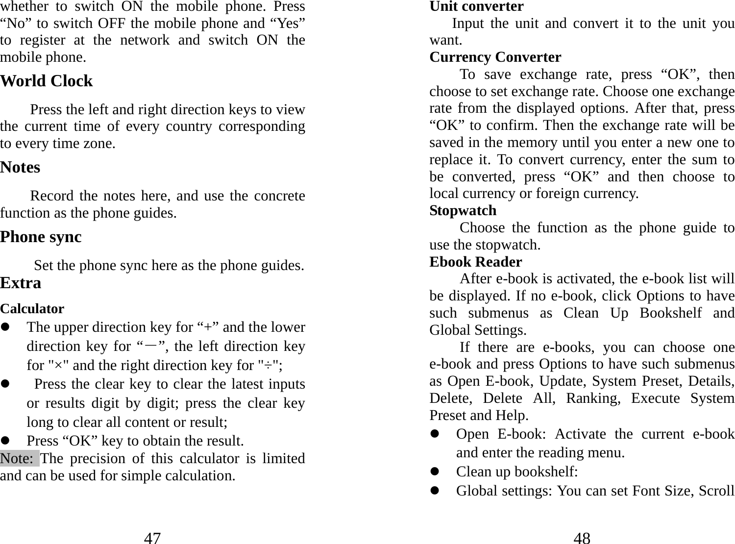 47 whether to switch ON the mobile phone. Press “No” to switch OFF the mobile phone and “Yes” to register at the network and switch ON the mobile phone.   World Clock     Press the left and right direction keys to view the current time of every country corresponding to every time zone. Notes Record the notes here, and use the concrete function as the phone guides. Phone sync  Set the phone sync here as the phone guides. Extra    Calculator z The upper direction key for “+” and the lower direction key for “－”, the left direction key for &quot;×&quot; and the right direction key for &quot;÷&quot;; z   Press the clear key to clear the latest inputs or results digit by digit; press the clear key long to clear all content or result;   z Press “OK” key to obtain the result.     Note: The precision of this calculator is limited and can be used for simple calculation.  48 Unit converter Input the unit and convert it to the unit you want. Currency Converter To save exchange rate, press “OK”, then choose to set exchange rate. Choose one exchange rate from the displayed options. After that, press “OK” to confirm. Then the exchange rate will be saved in the memory until you enter a new one to replace it. To convert currency, enter the sum to be converted, press “OK” and then choose to local currency or foreign currency. Stopwatch  Choose the function as the phone guide to use the stopwatch.   Ebook Reader After e-book is activated, the e-book list will be displayed. If no e-book, click Options to have such submenus as Clean Up Bookshelf and Global Settings. If there are e-books, you can choose one e-book and press Options to have such submenus as Open E-book, Update, System Preset, Details, Delete, Delete All, Ranking, Execute System Preset and Help.   z Open E-book: Activate the current e-book and enter the reading menu.   z Clean up bookshelf:   z Global settings: You can set Font Size, Scroll 