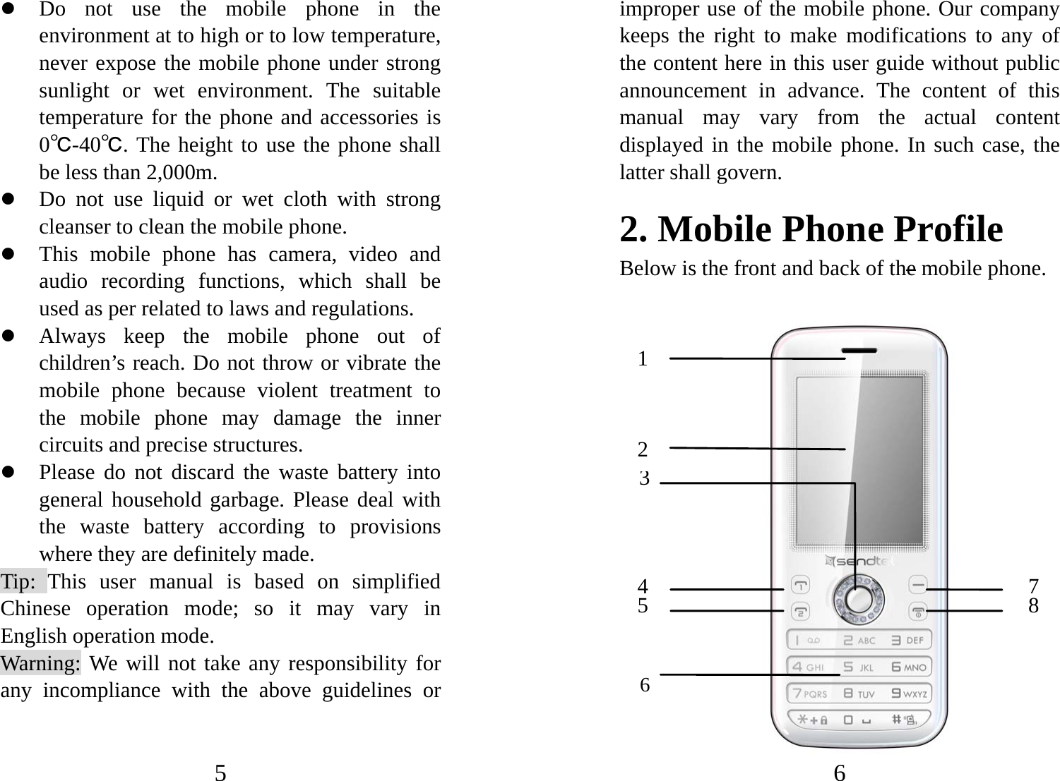 5 z Do not use the mobile phone in the environment at to high or to low temperature, never expose the mobile phone under strong sunlight or wet environment. The suitable temperature for the phone and accessories is 0℃-40℃. The height to use the phone shall be less than 2,000m. z Do not use liquid or wet cloth with strong cleanser to clean the mobile phone. z This mobile phone has camera, video and audio recording functions, which shall be used as per related to laws and regulations. z Always keep the mobile phone out of children’s reach. Do not throw or vibrate the mobile phone because violent treatment to the mobile phone may damage the inner circuits and precise structures. z Please do not discard the waste battery into general household garbage. Please deal with the waste battery according to provisions where they are definitely made. Tip: This user manual is based on simplified Chinese operation mode; so it may vary in English operation mode.   Warning: We will not take any responsibility for any incompliance with the above guidelines or 6 improper use of the mobile phone. Our company keeps the right to make modifications to any of the content here in this user guide without public announcement in advance. The content of this manual may vary from the actual content displayed in the mobile phone. In such case, the latter shall govern. 2. Mobile Phone Profile Below is the front and back of the mobile phone.                    1 2 45 37 8 6