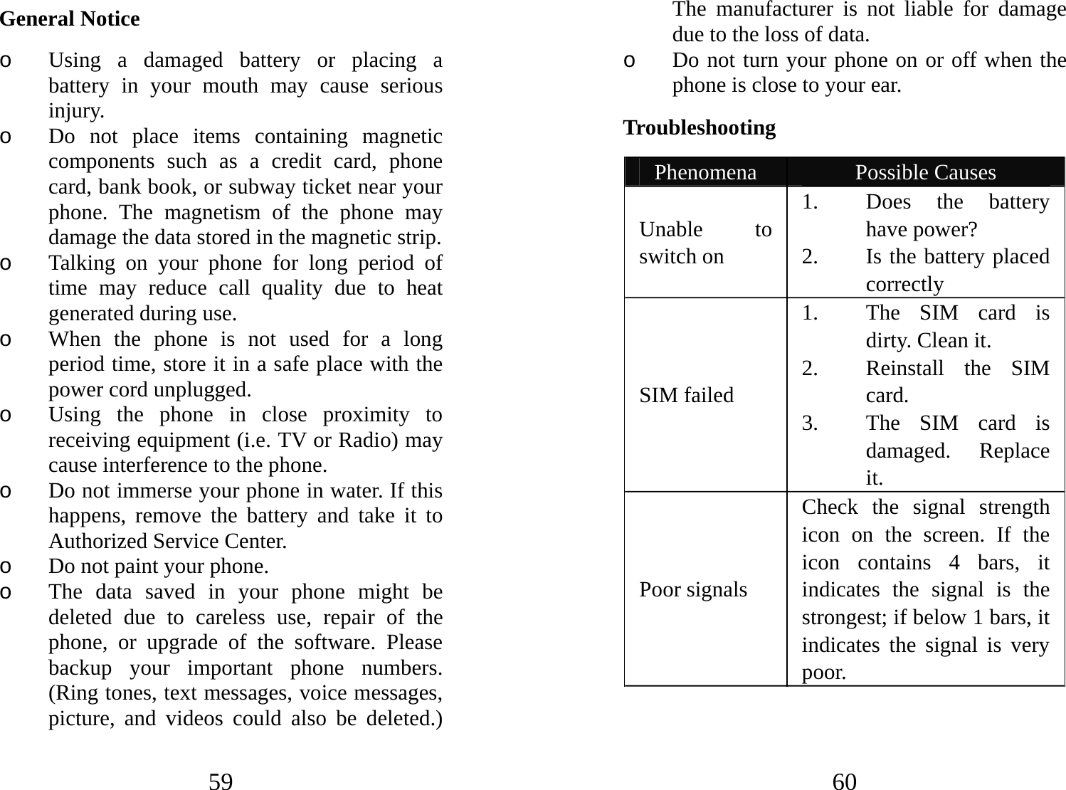 59 General Notice o Using a damaged battery or placing a battery in your mouth may cause serious injury. o Do not place items containing magnetic components such as a credit card, phone card, bank book, or subway ticket near your phone. The magnetism of the phone may damage the data stored in the magnetic strip. o Talking on your phone for long period of time may reduce call quality due to heat generated during use. o When the phone is not used for a long period time, store it in a safe place with the power cord unplugged. o Using the phone in close proximity to receiving equipment (i.e. TV or Radio) may cause interference to the phone. o Do not immerse your phone in water. If this happens, remove the battery and take it to Authorized Service Center. o Do not paint your phone. o The data saved in your phone might be deleted due to careless use, repair of the phone, or upgrade of the software. Please backup your important phone numbers. (Ring tones, text messages, voice messages, picture, and videos could also be deleted.) 60 The manufacturer is not liable for damage due to the loss of data. o Do not turn your phone on or off when the phone is close to your ear. Troubleshooting  Phenomena  Possible Causes Unable to switch on 1. Does the battery have power? 2. Is the battery placed correctly SIM failed 1. The SIM card is dirty. Clean it. 2. Reinstall the SIM card. 3. The SIM card is damaged. Replace it. Poor signals Check the signal strength icon on the screen. If the icon contains 4 bars, it indicates the signal is the strongest; if below 1 bars, it indicates the signal is very poor.   