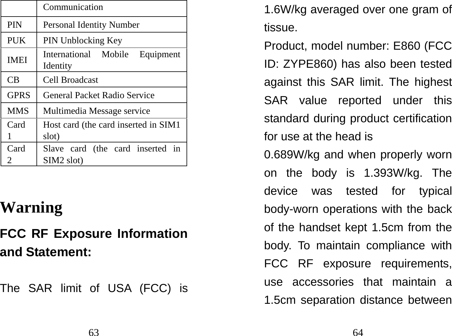 63 Communication PIN Personal Identity Number PUK PIN Unblocking Key IMEI  International Mobile Equipment Identity  CB Cell Broadcast  GPRS  General Packet Radio Service MMS  Multimedia Message service Card 1 Host card (the card inserted in SIM1 slot) Card 2 Slave card (the card inserted in SIM2 slot) Warning FCC RF Exposure Information and Statement:  The SAR limit of USA (FCC) is 64 1.6W/kg averaged over one gram of tissue. Product, model number: E860 (FCC ID: ZYPE860) has also been tested against this SAR limit. The highest SAR value reported under this standard during product certification for use at the head is   0.689W/kg and when properly worn on the body is 1.393W/kg. The device was tested for typical body-worn operations with the back of the handset kept 1.5cm from the body. To maintain compliance with FCC RF exposure requirements, use accessories that maintain a 1.5cm separation distance between 