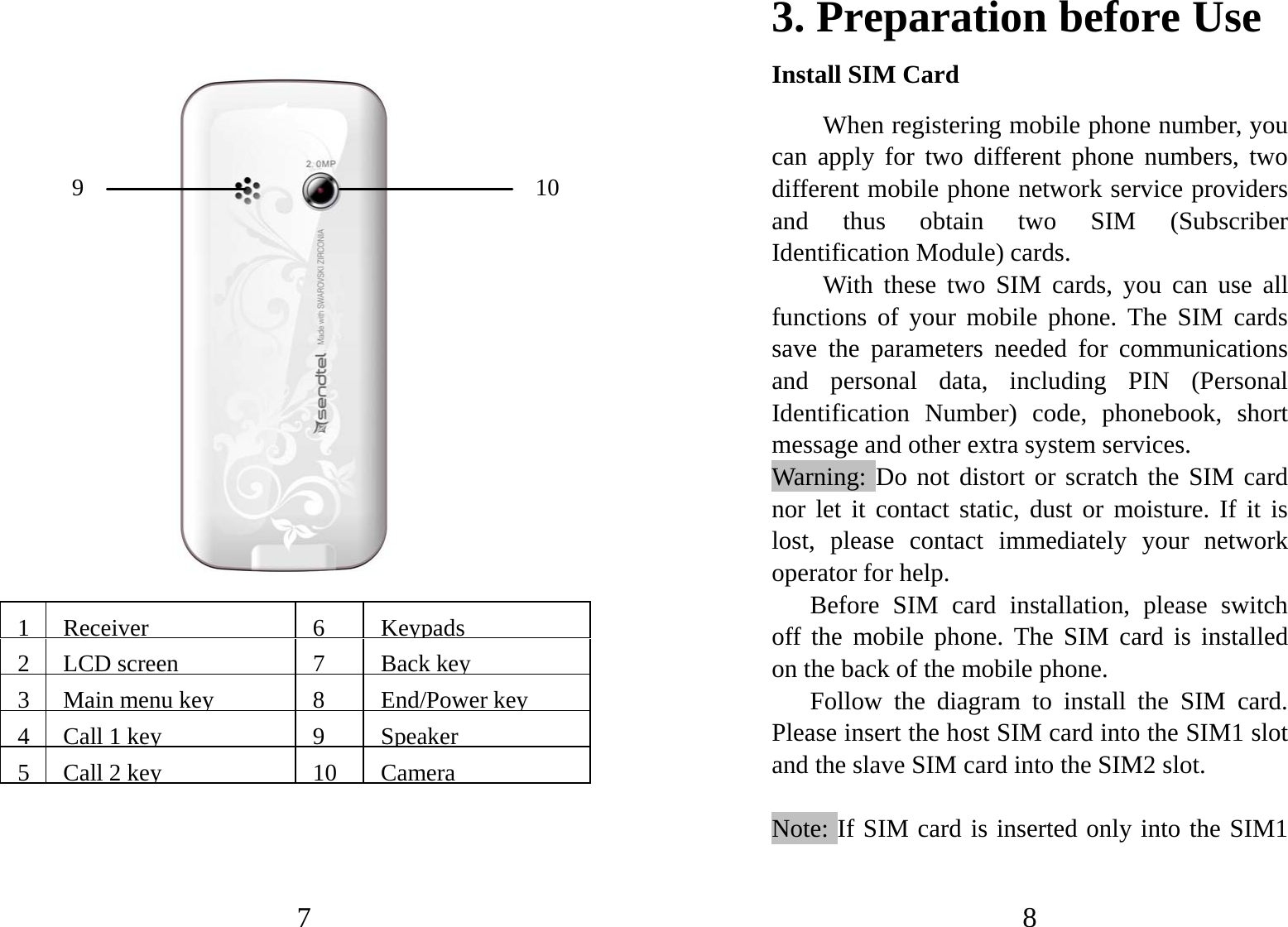 7                     1 Receiver6 Keypads2 LCD screen 7  Backkey3 Main menu key8 End/Powerkey4 Call 1 key9 Speaker5 Call 2 key10 Camera10 9 8 3. Preparation before Use Install SIM Card When registering mobile phone number, you can apply for two different phone numbers, two different mobile phone network service providers and thus obtain two SIM (Subscriber Identification Module) cards.   With these two SIM cards, you can use all functions of your mobile phone. The SIM cards save the parameters needed for communications and personal data, including PIN (Personal Identification Number) code, phonebook, short message and other extra system services.   Warning: Do not distort or scratch the SIM card nor let it contact static, dust or moisture. If it is lost, please contact immediately your network operator for help.   Before SIM card installation, please switch off the mobile phone. The SIM card is installed on the back of the mobile phone.   Follow the diagram to install the SIM card. Please insert the host SIM card into the SIM1 slot and the slave SIM card into the SIM2 slot.  Note: If SIM card is inserted only into the SIM1 