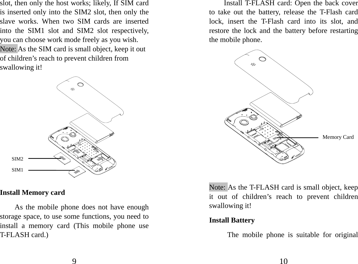 9 slot, then only the host works; likely, If SIM card is inserted only into the SIM2 slot, then only the slave works. When two SIM cards are inserted into the SIM1 slot and SIM2 slot respectively, you can choose work mode freely as you wish.   Note: As the SIM card is small object, keep it out of children’s reach to prevent children from swallowing it!               Install Memory card As the mobile phone does not have enough storage space, to use some functions, you need to install a memory card (This mobile phone use T-FLASH card.) SIM2 SIM1 10 Install T-FLASH card: Open the back cover to take out the battery, release the T-Flash card lock, insert the T-Flash card into its slot, and restore the lock and the battery before restarting the mobile phone.                  Note: As the T-FLASH card is small object, keep it out of children’s reach to prevent children swallowing it! Install Battery The mobile phone is suitable for original Memory Card  