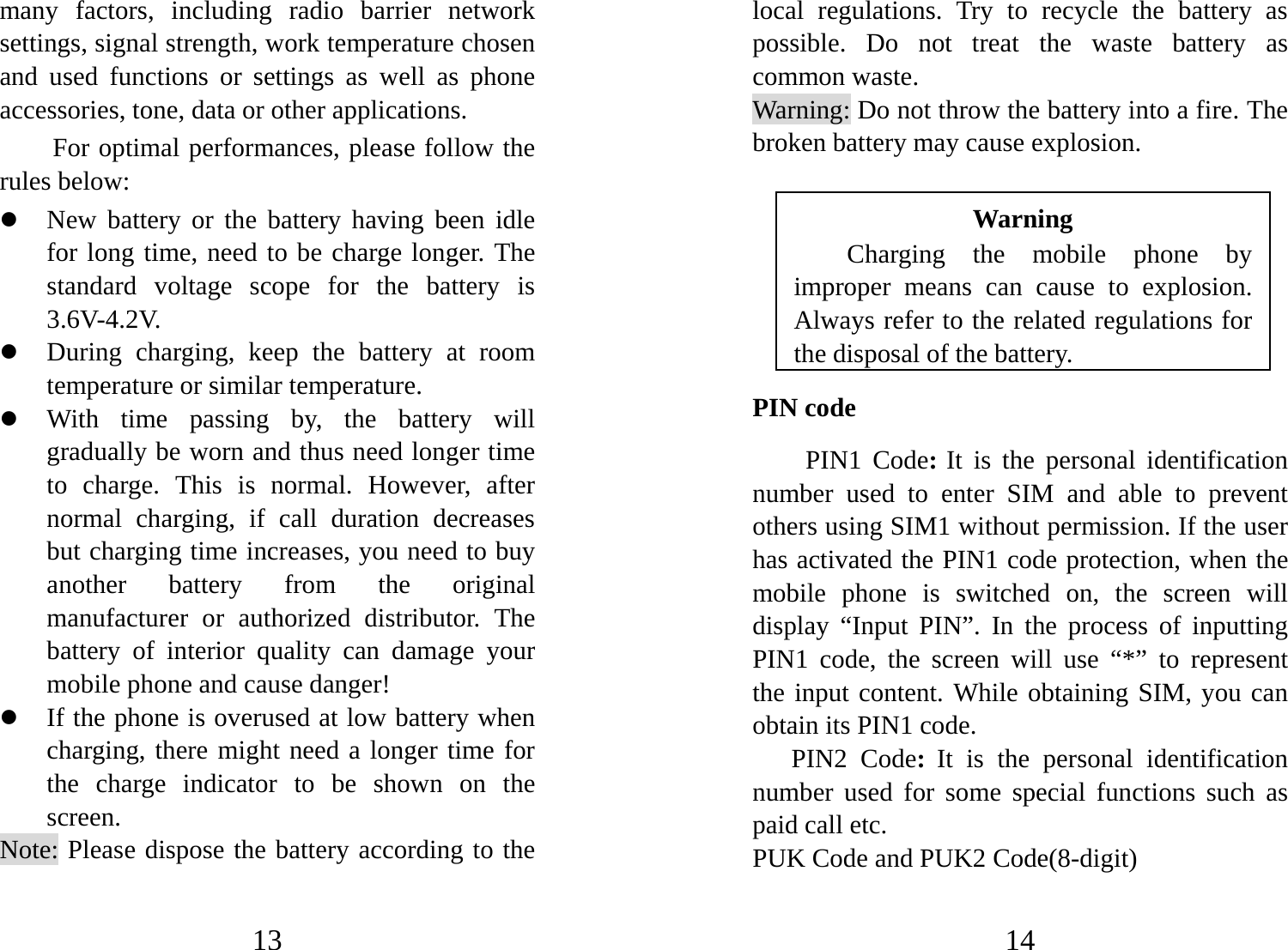 13 many factors, including radio barrier network settings, signal strength, work temperature chosen and used functions or settings as well as phone accessories, tone, data or other applications. For optimal performances, please follow the rules below:   z New battery or the battery having been idle for long time, need to be charge longer. The standard voltage scope for the battery is 3.6V-4.2V.  z During charging, keep the battery at room temperature or similar temperature. z With time passing by, the battery will gradually be worn and thus need longer time to charge. This is normal. However, after normal charging, if call duration decreases but charging time increases, you need to buy another battery from the original manufacturer or authorized distributor. The battery of interior quality can damage your mobile phone and cause danger! z If the phone is overused at low battery when charging, there might need a longer time for the charge indicator to be shown on the screen. Note: Please dispose the battery according to the 14 local regulations. Try to recycle the battery as possible. Do not treat the waste battery as common waste. Warning: Do not throw the battery into a fire. The broken battery may cause explosion.  Warning Charging the mobile phone by improper means can cause to explosion. Always refer to the related regulations for the disposal of the battery.   PIN code PIN1 Code: It is the personal identification number used to enter SIM and able to prevent others using SIM1 without permission. If the user has activated the PIN1 code protection, when the mobile phone is switched on, the screen will display “Input PIN”. In the process of inputting PIN1 code, the screen will use “*” to represent the input content. While obtaining SIM, you can obtain its PIN1 code.     PIN2 Code:  It is the personal identification number used for some special functions such as paid call etc.   PUK Code and PUK2 Code(8-digit) 