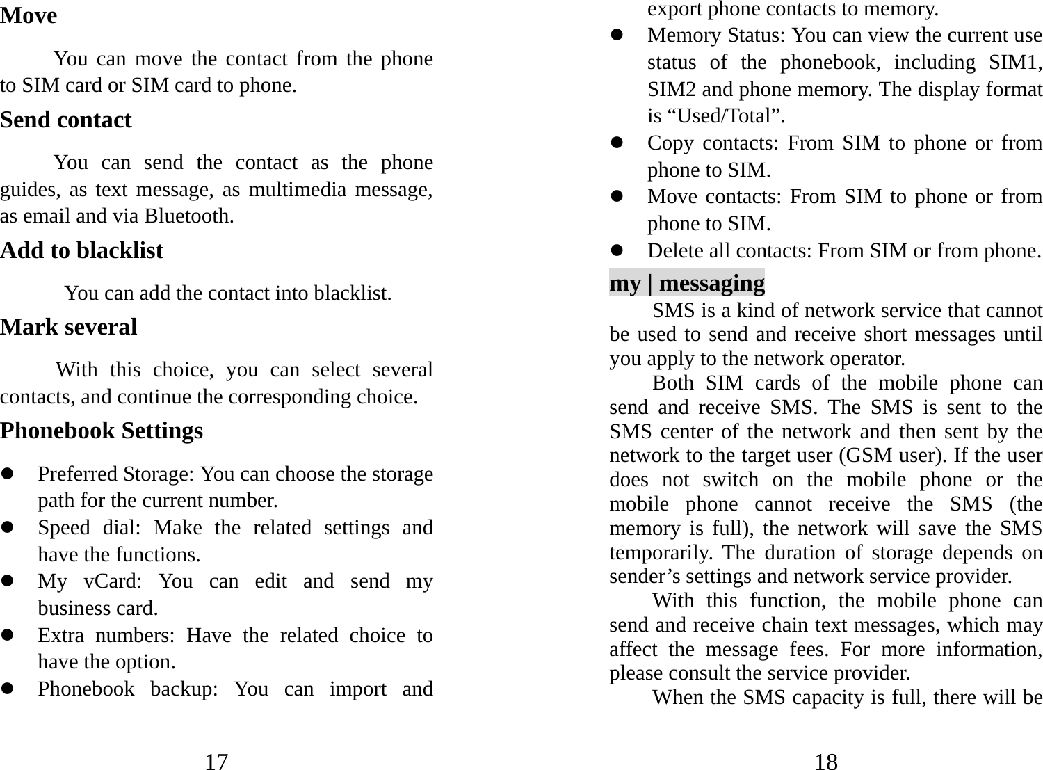 17 Move      You can move the contact from the phone to SIM card or SIM card to phone. Send contact       You can send the contact as the phone guides, as text message, as multimedia message, as email and via Bluetooth. Add to blacklist             You can add the contact into blacklist. Mark several With this choice, you can select several contacts, and continue the corresponding choice. Phonebook Settings   z Preferred Storage: You can choose the storage path for the current number. z Speed dial: Make the related settings and have the functions. z My vCard: You can edit and send my business card.   z Extra numbers: Have the related choice to have the option. z Phonebook backup: You can import and 18 export phone contacts to memory. z Memory Status: You can view the current use status of the phonebook, including SIM1, SIM2 and phone memory. The display format is “Used/Total”.   z Copy contacts: From SIM to phone or from phone to SIM. z Move contacts: From SIM to phone or from phone to SIM. z Delete all contacts: From SIM or from phone. my | messaging SMS is a kind of network service that cannot be used to send and receive short messages until you apply to the network operator. Both SIM cards of the mobile phone can send and receive SMS. The SMS is sent to the SMS center of the network and then sent by the network to the target user (GSM user). If the user does not switch on the mobile phone or the mobile phone cannot receive the SMS (the memory is full), the network will save the SMS temporarily. The duration of storage depends on sender’s settings and network service provider.   With this function, the mobile phone can send and receive chain text messages, which may affect the message fees. For more information, please consult the service provider.   When the SMS capacity is full, there will be 