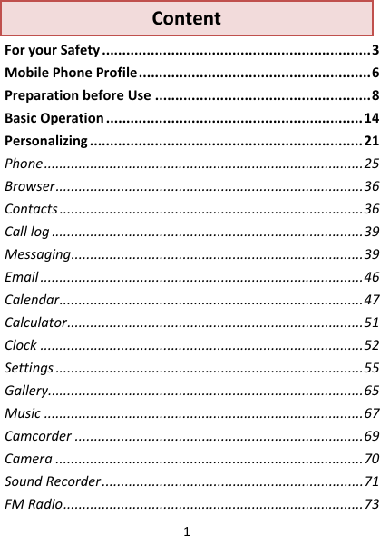 1ContentForyourSafety..................................................................3MobilePhoneProfile.........................................................6PreparationbeforeUse.....................................................8BasicOperation...............................................................14Personalizing...................................................................21Phone...................................................................................25Browser................................................................................36Contacts...............................................................................36Calllog.................................................................................39Messaging............................................................................39Email....................................................................................46Calendar...............................................................................47Calculator.............................................................................51Clock....................................................................................52Settings................................................................................55Gallery..................................................................................65Music...................................................................................67Camcorder...........................................................................69Camera................................................................................70SoundRecorder....................................................................71FMRadio..............................................................................73