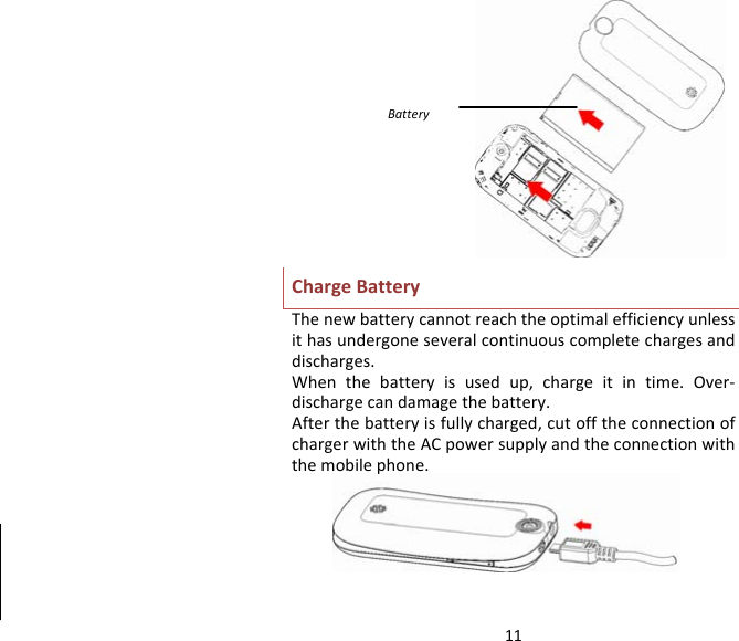 11ChargeBatteryThenewbatterycannotreachtheoptimalefficiencyunlessithasundergoneseveralcontinuouscompletechargesanddischarges.Whenthebatteryisusedup,chargeitintime.Over‐dischargecandamagethebattery.Afterthebatteryisfullycharged,cutofftheconnectionofchargerwiththeACpowersupplyandtheconnectionwiththemobilephone.Battery