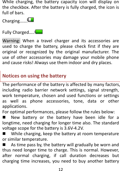 12Whilecharging,thebatterycapacityiconwilldisplayonthecheckbox.Afterthebatteryisfullycharged,theiconisfullofbars.Charging…….FullyCharged…….  Warning:Whenatravelchargeranditsaccessoriesareusedtochargethebattery,pleasecheckfirstiftheyareoriginalorrecognizedbytheoriginalmanufacturer.Theuseofotheraccessoriesmaydamageyourmobilephoneandcauserisks!Alwaysusethemindooranddryplaces.NoticesonusingthebatteryTheperformanceofthebatteryisaffectedbymanyfactors,includingradiobarriernetworksettings,signalstrength,worktemperature,chosenandusedfunctionsorsettingsaswellasphoneaccessories,tone,dataorotherapplications.Foroptimalperformances,pleasefollowtherulesbelow: Newbatteryorthebatteryhavebeenidleforalongtime,needchargingforlongertimealso.Thestandardvoltagescopeforthebatteryis3.6V‐4.2V. Whilecharging,keepthebatteryatroomtemperatureorsimilartemperature. Astimepassby,thebatterywillgraduallybewornandthusneedlongertimetocharge.Thisisnormal.However,afternormalcharging,ifcalldurationdecreasesbutchargingtimeincreases,youneedtobuyanotherbattery