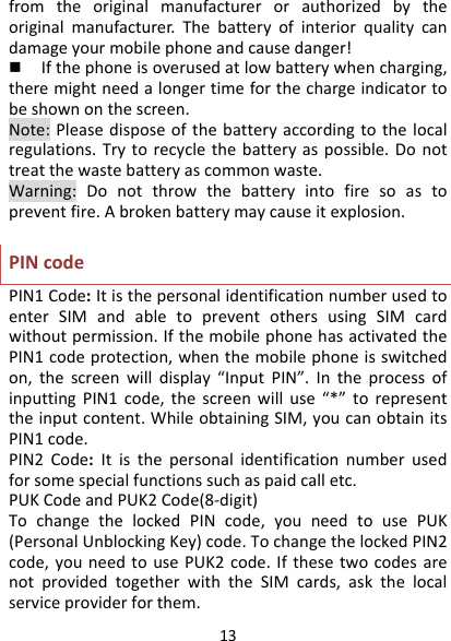 13fromtheoriginalmanufacturerorauthorizedbytheoriginalmanufacturer.Thebatteryofinteriorqualitycandamageyourmobilephoneandcausedanger! Ifthephoneisoverusedatlowbatterywhencharging,theremightneedalongertimeforthechargeindicatortobeshownonthescreen.Note:Pleasedisposeofthebatteryaccordingtothelocalregulations.Trytorecyclethebatteryaspossible.Donottreatthewastebatteryascommonwaste.Warning:Donotthrowthebatteryintofiresoastopreventfire.Abrokenbatterymaycauseitexplosion.PINcodePIN1Code:ItisthepersonalidentificationnumberusedtoenterSIMandabletopreventothersusingSIMcardwithoutpermission.IfthemobilephonehasactivatedthePIN1codeprotection,whenthemobilephoneisswitchedon,thescreenwilldisplay“InputPIN”.IntheprocessofinputtingPIN1code,thescreenwilluse“*”torepresenttheinputcontent.WhileobtainingSIM,youcanobtainitsPIN1code.PIN2Code:Itisthepersonalidentificationnumberusedforsomespecialfunctionssuchaspaidcalletc.PUKCodeandPUK2Code(8‐digit)TochangethelockedPINcode,youneedtousePUK(PersonalUnblockingKey)code.TochangethelockedPIN2code,youneedtousePUK2code.IfthesetwocodesarenotprovidedtogetherwiththeSIMcards,askthelocalserviceproviderforthem.