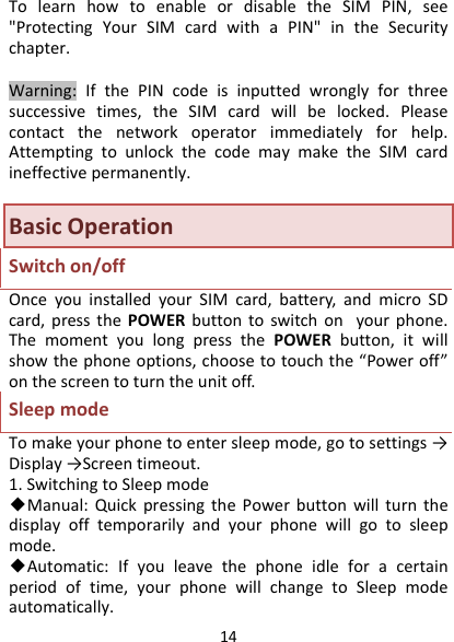 14TolearnhowtoenableordisabletheSIMPIN,see&quot;ProtectingYourSIMcardwithaPIN&quot;intheSecuritychapter.Warning:IfthePINcodeisinputtedwronglyforthreesuccessivetimes,theSIMcardwillbelocked.Pleasecontactthenetworkoperatorimmediatelyforhelp.AttemptingtounlockthecodemaymaketheSIMcardineffectivepermanently.BasicOperationSwitchon/offOnceyouinstalledyourSIMcard,battery,andmicroSDcard,pressthePOWERbuttontoswitchonyourphone.ThemomentyoulongpressthePOWERbutton,itwillshowthephoneoptions,choosetotouchthe“Poweroff”onthescreentoturntheunitoff.SleepmodeTomakeyourphonetoentersleepmode,gotosettings→Display→Screentimeout.1.SwitchingtoSleepmode◆Manual:QuickpressingthePowerbuttonwillturnthedisplayofftemporarilyandyourphonewillgotosleepmode.◆Automatic:Ifyouleavethephoneidleforacertainperiodoftime,yourphonewillchangetoSleepmodeautomatically.