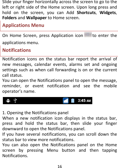 16SlideyourfingerhorizontallyacrossthescreentogototheleftorrightsideoftheHomescreen.Uponlongpressandholdonthescreen,youcanAddShortcuts,Widgets,FoldersandWallpapertoHomescreen.ApplicationsMenuOnHomeScreen,pressApplicationicon toentertheapplicationsmenu.NotificationsNotificationiconsonthestatusbarreportthearrivalofnewmessages,calendarevents,alarmssetandongoingsettingssuchaswhencallforwardingisonorthecurrentcallstatus.YoucanopentheNotificationspaneltoopenthemessage,reminder,oreventnotificationandseethemobileoperator’sname.1.OpeningtheNotificationspanelWhenanewnotificationicondisplaysinthestatusbar,pressandholdthestatusbar,thenslideyourfingerdownwardtoopentheNotificationspanel.Ifyouhaveseveralnotifications,youcanscrolldownthestatusbartoviewmorenotifications.YoucanalsoopentheNotificationspanelontheHomescreenbypressingMenubuttonandthentappingNotifications.