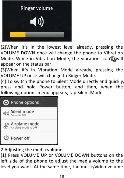 18(2)Whenit’sinthelowestlevelalready,pressingtheVOLUMEDOWNoncewillchangethephonetoVibrationMode.WhileinVibrationMode,thevibrationiconwillappearonthestatusbar.(3)Whenit’sinVibrationModealready,pressingtheVOLUMEUPoncewillchangetoRingerMode.(4)ToswitchthephonetoSilentModedirectlyandquickly,pressandholdPowerbutton,andthen,whenthefollowingoptionsmenuappears,tapSilentMode.2.Adjustingthemediavolume(1)PressVOLUMEUPorVOLUMEDOWNbuttonsontheleftsideofthephonetoadjustthemediavolumetothelevelyouwant.Atthesametime,themusic/videovolume