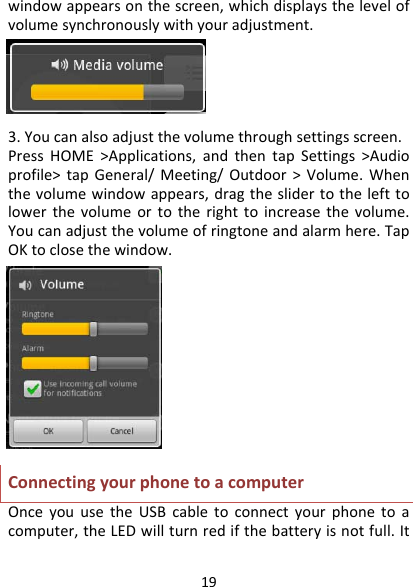 19windowappearsonthescreen,whichdisplaysthelevelofvolumesynchronouslywithyouradjustment.3.Youcanalsoadjustthevolumethroughsettingsscreen.PressHOME&gt;Applications,andthentapSettings&gt;Audioprofile&gt;tapGeneral/Meeting/Outdoor&gt;Volume.Whenthevolumewindowappears,dragtheslidertothelefttolowerthevolumeortotherighttoincreasethevolume.Youcanadjustthevolumeofringtoneandalarmhere.TapOKtoclosethewindow.ConnectingyourphonetoacomputerOnceyouusetheUSBcabletoconnectyourphonetoacomputer,theLEDwillturnredifthebatteryisnotfull.It