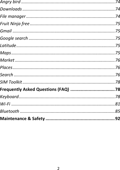 2Angrybird............................................................................74Downloads...........................................................................74Filemanager........................................................................74FruitNinjafree.....................................................................75Gmail...................................................................................75Googlesearch......................................................................75Latitude................................................................................75Maps....................................................................................75Market.................................................................................76Places...................................................................................76Search..................................................................................76SIMToolkit...........................................................................78FrequentlyAskedQuestions(FAQ)..................................78Keyboard..............................................................................78Wi‐Fi....................................................................................81Bluetooth.............................................................................85Maintenance&amp;Safety.....................................................92