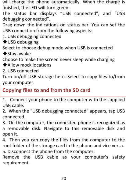 20willchargethephoneautomatically.Whenthechargeisfinished,theLEDwillturngreen.Thestatusbardisplays“USBconnected”,and“USBdebuggingconnected”.Dragdowntheindicationsonstatusbar.YoucansettheUSBconnectionfromthefollowingaspects:1.USBdebuggingconnected◆USBdebuggingSelecttochoosedebugmodewhenUSBisconnected◆StayawakeChoosetomakethescreenneversleepwhilecharging◆Allowmocklocations2.USBconnectedTurnon/offUSBstoragehere.Selecttocopyfilesto/fromyourcomputer.CopyingfilestoandfromtheSDcard1.ConnectyourphonetothecomputerwiththesuppliedUSBcable.2.Whenthe“USBdebuggingconnected”appears,tapUSBconnected.3.Onthecomputer,theconnectedphoneisrecognizedasaremovabledisk.Navigatetothisremovablediskandopenit.4.Thenyoucancopythefilesfromthecomputertotherootfolderofthestoragecardinthephoneandviceversa.5.Disconnectthephonefromthecomputer:RemovetheUSBcableasyourcomputer’ssafetyrequirement.