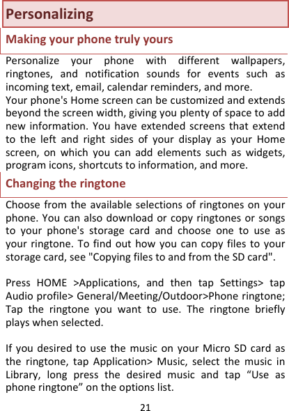 21PersonalizingMakingyourphonetrulyyoursPersonalizeyourphonewithdifferentwallpapers,ringtones,andnotificationsoundsforeventssuchasincomingtext,email,calendarreminders,andmore.Yourphone&apos;sHomescreencanbecustomizedandextendsbeyondthescreenwidth,givingyouplentyofspacetoaddnewinformation.YouhaveextendedscreensthatextendtotheleftandrightsidesofyourdisplayasyourHomescreen,onwhichyoucanaddelementssuchaswidgets,programicons,shortcutstoinformation,andmore.ChangingtheringtoneChoosefromtheavailableselectionsofringtonesonyourphone.Youcanalsodownloadorcopyringtonesorsongstoyourphone&apos;sstoragecardandchooseonetouseasyourringtone.Tofindouthowyoucancopyfilestoyourstoragecard,see&quot;CopyingfilestoandfromtheSDcard&quot;.PressHOME&gt;Applications,andthentapSettings&gt;tapAudioprofile&gt;General/Meeting/Outdoor&gt;Phoneringtone;Taptheringtoneyouwanttouse.Theringtonebrieflyplayswhenselected.IfyoudesiredtousethemusiconyourMicroSDcardastheringtone,tapApplication&gt;Music,selectthemusicinLibrary,longpressthedesiredmusicandtap“Useasphoneringtone”ontheoptionslist.