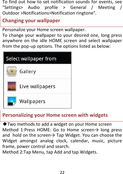 22Tofindouthowtosetnotificationsoundsforevents,see&quot;Settings&gt;Audioprofile&gt;General/Meeting/Outdoor&gt;Notifications&gt;Notificationringtone&quot;.ChangingyourwallpaperPersonalizeyourHomescreenwallpaper.Tochangeyourwallpapertoyourdesiredone,longpressanywhereontheidleHOMEscreenandselectwallpaperfromthepop‐upoptions.Theoptionslistedasbelow:PersonalizingyourHomescreenwithwidgets◆TwomethodstoaddawidgetonyourHomescreenMethod1:PressHOME:GotoHomescreen→ longpressandholdonthescreen→TapWidget.YoucanchoosetheWidgetamongstanalogclock,calendar,music,pictureframe,powercontrolandsearch.Method2:TapMenu,tapAddandtapWidgets.
