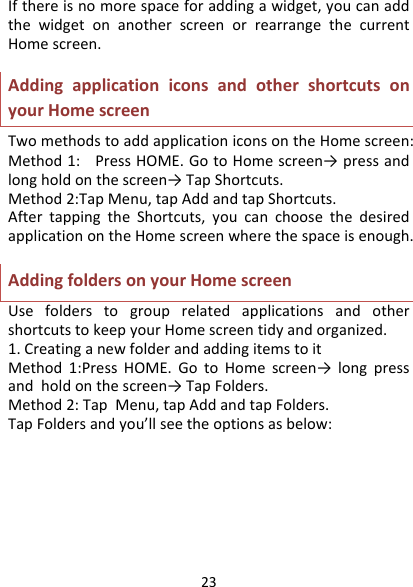 23Ifthereisnomorespaceforaddingawidget,youcanaddthewidgetonanotherscreenorrearrangethecurrentHomescreen.AddingapplicationiconsandothershortcutsonyourHomescreenTwomethodstoaddapplicationiconsontheHomescreen:Method1:PressHOME.GotoHomescreen→ pressandlongholdonthescreen→TapShortcuts.Method2:TapMenu,tapAddandtapShortcuts.AftertappingtheShortcuts,youcanchoosethedesiredapplicationontheHomescreenwherethespaceisenough.AddingfoldersonyourHomescreenUsefolderstogrouprelatedapplicationsandothershortcutstokeepyourHomescreentidyandorganized.1.CreatinganewfolderandaddingitemstoitMethod1:PressHOME.GotoHomescreen→ longpressandholdonthescreen→TapFolders.Method2:TapMenu,tapAddandtapFolders.TapFoldersandyou’llseetheoptionsasbelow: