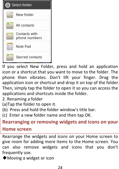 24IfyouselectNewFolder,pressandholdanapplicationiconorashortcutthatyouwanttomovetothefolder.Thephonethenvibrates.Don&apos;tliftyourfinger.Dragtheapplicationiconorshortcutanddropitontopofthefolder.Then,simplytapthefoldertoopenitsoyoucanaccesstheapplicationsandshortcutsinsidethefolder.2.Renamingafolder(a)Tapthefoldertoopenit.(b)Pressandholdthefolderwindow&apos;stitlebar.(c)EnteranewfoldernameandthentapOK.RearrangingorremovingwidgetsandiconsonyourHomescreenRearrangethewidgetsandiconsonyourHomescreentogiveroomforaddingmoreitemstotheHomescreen.Youcanalsoremovewidgetsandiconsthatyoudon’tfrequentlyuse.◆Movingawidgetoricon