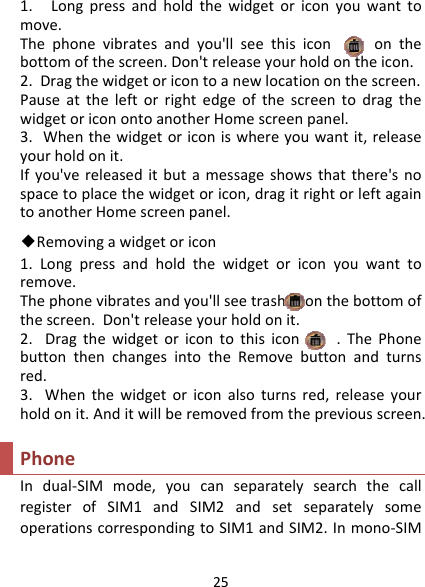 251.Longpressandholdthewidgetoriconyouwanttomove.Thephonevibratesandyou&apos;llseethisicononthebottomofthescreen.Don&apos;treleaseyourholdontheicon.2.Dragthewidgetoricontoanewlocationonthescreen.PauseattheleftorrightedgeofthescreentodragthewidgetoriconontoanotherHomescreenpanel.3.Whenthewidgetoriconiswhereyouwantit,releaseyourholdonit.Ifyou&apos;vereleaseditbutamessageshowsthatthere&apos;snospacetoplacethewidgetoricon,dragitrightorleftagaintoanotherHomescreenpanel.◆Removingawidgetoricon 1.Longpressandholdthewidgetoriconyouwanttoremove.Thephonevibratesandyou&apos;llseetrashonthebottomofthescreen.Don&apos;treleaseyourholdonit.2.Dragthewidgetoricontothisicon.ThePhonebuttonthenchangesintotheRemovebuttonandturnsred.3.Whenthewidgetoriconalsoturnsred,releaseyourholdonit.Anditwillberemovedfromthepreviousscreen.PhoneIndual‐SIMmode,youcanseparatelysearchthecallregisterofSIM1andSIM2andsetseparatelysomeoperationscorrespondingtoSIM1andSIM2.Inmono‐SIM