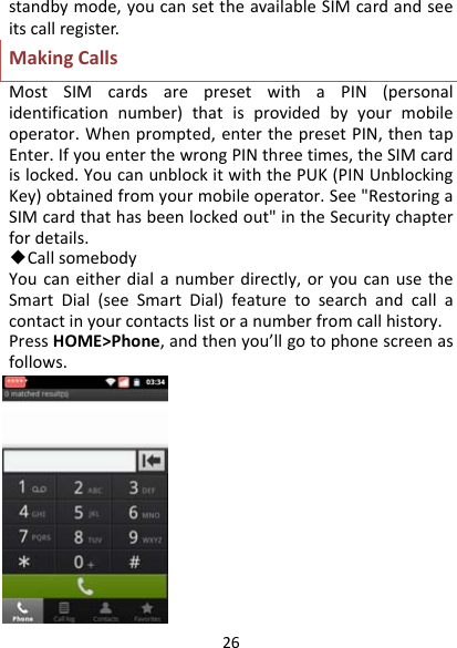 26standbymode,youcansettheavailableSIMcardandseeitscallregister.MakingCallsMostSIMcardsarepresetwithaPIN(personalidentificationnumber)thatisprovidedbyyourmobileoperator.Whenprompted,enterthepresetPIN,thentapEnter.IfyouenterthewrongPINthreetimes,theSIMcardislocked.YoucanunblockitwiththePUK(PINUnblockingKey)obtainedfromyourmobileoperator.See&quot;RestoringaSIMcardthathasbeenlockedout&quot;intheSecuritychapterfordetails.◆CallsomebodyYoucaneitherdialanumberdirectly,oryoucanusetheSmartDial(seeSmartDial)featuretosearchandcallacontactinyourcontactslistoranumberfromcallhistory.PressHOME&gt;Phone,andthenyou’llgotophonescreenasfollows.