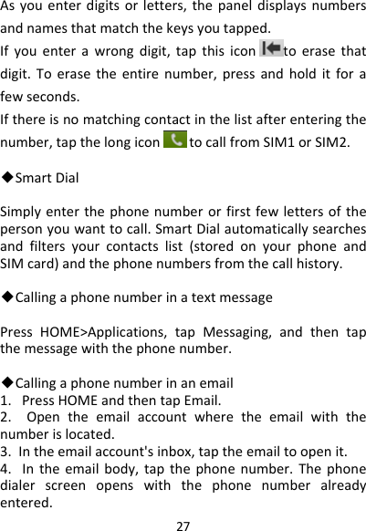 27Asyouenterdigitsorletters,thepaneldisplaysnumbersandnamesthatmatchthekeysyoutapped.Ifyouenterawrongdigit,tapthisicontoerasethatdigit.Toerasetheentirenumber,pressandholditforafewseconds.Ifthereisnomatchingcontactinthelistafterenteringthenumber,tapthelongicontocallfromSIM1orSIM2.◆SmartDialSimplyenterthephonenumberorfirstfewlettersofthepersonyouwanttocall.SmartDialautomaticallysearchesandfiltersyourcontactslist(storedonyourphoneandSIMcard)andthephonenumbersfromthecallhistory.◆CallingaphonenumberinatextmessagePressHOME&gt;Applications,tapMessaging,andthentapthemessagewiththephonenumber.◆Callingaphonenumberinanemail1.PressHOMEandthentapEmail.2.Opentheemailaccountwheretheemailwiththenumberislocated.3.Intheemailaccount&apos;sinbox,taptheemailtoopenit.4.Intheemailbody,tapthephonenumber.Thephonedialerscreenopenswiththephonenumberalreadyentered.